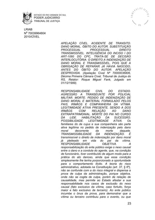 ESTADO DO RIO GRANDE DO SUL
PODER JUDICIÁRIO
TRIBUNAL DE JUSTIÇA
TRIBU
N A L D E J U
STIÇA
R S
LRIAB
Nº 70039964804
2010/CÍVEL
APELAÇÃO CÍVEL. ACIDENTE DE TRANSITO.
DANO MORAL. ÓBITO DO AUTOR. SUBSTITUIÇÃO
PROCESSUAL PROCESSUAL DIREITO
TRANSMISSÍVEL. INTELIGÊNCIA DO INCISO I DO
ART-1060 DO CPC, TRATA-SE DE DECISÃO
INTERLOCUTÓRIA. O DIREITO A INDENIZAÇÃO DE
DANO MORAL E TRANSMISSÍVEL, POIS QUE A
OBRIGAÇÃO DE REPARAR JÁ HAVIA NASCIDO,
ANTES DO ÓBITO DO AUTOR. APELAÇÃO
DESPROVIDA. (Apelação Cível Nº 70000036806,
Décima Primeira Câmara Cível, Tribunal de Justiça do
RS, Relator: Roque Miguel Fank, Julgado em
01/12/1999).
RESPONSABILIDADE CIVIL DO ESTADO.
AGRESSÃO A TRANSEUNTE POR POLICIAL
MILITAR. MORTE. PEDIDO DE INDENIZAÇÃO DE
DANO MORAL E MATERIAL FORMULADO PELOS
PAIS, IRMÃOS E COMPANHEIRA DA VÍTIMA.
LEGITIMIDADE ATIVA PRESENTE, SENDO A DOS
IRMÃOS COM RELAÇÃO AO DANO
EXTRAPATRIMONIAL. MORTE DO PAI NO CURSO
DA LIDE. HABILITAÇÃO DA SUCESSÃO.
POSSIBILIDADE. LEGITIMIDADE ATIVA. Os
familiares do de cujus e sua companheira são parte
ativa legítima no pedido de indenização pelo dano
moral decorrente da morte daquele.
TRANSMISSIBILIDADE DA INDENIZAÇÃO. É
transmissível o direito de indenização por dano moral
já pleiteado em vida do pai da vítima.
RESPONSABILIDADE OBJETIVA. A
responsabilização do ente público exige o nexo causal
entre o dano e a conduta do agente, que, na condição
de funcionário, tiver contribuído de algum modo para a
prática do ato danoso, ainda que essa condição
simplesmente lhe tenha porporcionado a oportunidade
para o comportamento ilícito. A teoria do risco
administrativo, adotada na Constituição (art. 37, § 6º),
não se confunde com a do risco integral e dispensa a
prova de culpa da administração, porque objetiva,
onde não se cogita de culpa, porém de relação de
causalidade, mas permite ao Estado afastar a sua
responsabilidade nos casos de exclusão do nexo
causal (fato exclusivo da vítima, caso fortuito, força
maior e fato exclusivo de terceiro). Ao ente público
incumbe o ônus da prova, para demonstrar que a
vítima ou terceiro contribuiu para o evento, ou que
23
 
