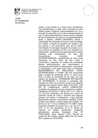 ESTADO DO RIO GRANDE DO SUL
PODER JUDICIÁRIO
TRIBUNAL DE JUSTIÇA
TRIBU
N A L D E J U
STIÇA
R S
LRIAB
Nº 70039964804
2010/CÍVEL
incidiu o caso fortuito ou a força maior. Excludentes
não caracterizadas. A ação como a omissão do ente
público podem configurar responsabilidade civil. Se a
omissão for específica, há um dever individualizado de
agir. A inércia administrativa é causa direta e imediata
do não impedimento do evento e a responsabilidade é
ainda a objetiva. DANOS MATERIAIS. Devida a
indenização das despesas de funeral, pedra do jazigo,
por metade o aluguel de aparelho de oxigênio, cujo
uso passou a ser permanente pelo pai da vítima.
Condenação na elevação de gasto de energia com o
uso contínuo do aparelho de O2 a ser liquidada por
arbitramento. Indeferimento do pensionamento mensal
pleiteado pela companheira, em face das
circunstâncias concretas. DANO
EXTRAPATRIMONIAL. Quantificação do dano moral
atendendo ao fato morte de filho, irmão e
companheiro, graduada na medida da proximidade
desses relacionamentos, sem desconsiderar a
presença de ente público no pólo passivo, repousando
a indenização a ser paga sobre toda a sociedade.
REQUERIMENTO DE PUBLICAÇÃO ANUAL
REVERENCIANDO A VÍTIMA. Não tem fundamento
legal o pedido de publicação anual, no maior jornal
local, na data de aniversário do de cujus, de uma
espécie de desagravo. AVERBAÇÃO EM BOLETIM
DE OCORRÊNCIA. É possível a averbação das
soluções do IPM e do processo criminal nos registros
efetuados pelo agente Alvacir. MULTA DO ART. 1538
DO CC. Indeferimento. JUROS COMPOSTOS.
Invalidade da aplicação de juros compostos ao débito.
Inteligência da Súmula nº 186 do STJ e art. 1544 do
CC. Os juros compostos são devidos se o dever de
indenizar resulta de crime e somente são exigíveis
daquele que efetiva e diretamente o haja praticado
Decaimento recíproco. Sucumbência repartida. Custas
devidas pelo Estado a serem pagas por metade, nos
termos do art. 11 da Lei Estadual nº 8.125/85. Verba
honorária calculada de acordo com o art. 20, § 4º do
CPC, à luz dos operadores do § 3º. Direito de
regresso do Estado reconhecido. Apelações
parcialmente providas. (Apelação Cível Nº
70005183850, Nona Câmara Cível, Tribunal de
Justiça do RS, Relator: Rejane Maria Dias de Castro
Bins, Julgado em 19/03/2003).
24
 