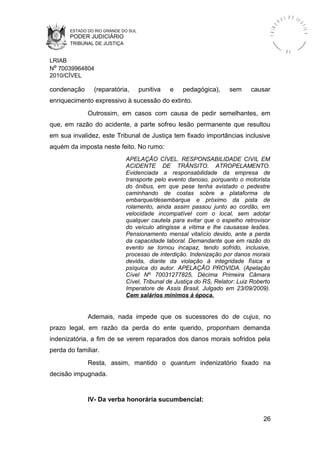ESTADO DO RIO GRANDE DO SUL
PODER JUDICIÁRIO
TRIBUNAL DE JUSTIÇA
TRIBU
N A L D E J U
STIÇA
R S
LRIAB
Nº 70039964804
2010/CÍVEL
condenação (reparatória, punitiva e pedagógica), sem causar
enriquecimento expressivo à sucessão do extinto.
Outrossim, em casos com causa de pedir semelhantes, em
que, em razão do acidente, a parte sofreu lesão permanente que resultou
em sua invalidez, este Tribunal de Justiça tem fixado importâncias inclusive
aquém da imposta neste feito. No rumo:
APELAÇÃO CÍVEL. RESPONSABILIDADE CIVIL EM
ACIDENTE DE TRÂNSITO. ATROPELAMENTO.
Evidenciada a responsabilidade da empresa de
transporte pelo evento danoso, porquanto o motorista
do ônibus, em que pese tenha avistado o pedestre
caminhando de costas sobre a plataforma de
embarque/desembarque e próximo da pista de
rolamento, ainda assim passou junto ao cordão, em
velocidade incompatível com o local, sem adotar
qualquer cautela para evitar que o espelho retrovisor
do veículo atingisse a vítima e lhe causasse lesões.
Pensionamento mensal vitalício devido, ante a perda
da capacidade laboral. Demandante que em razão do
evento se tornou incapaz, tendo sofrido, inclusive,
processo de interdição. Indenização por danos morais
devida, diante da violação à integridade física e
psíquica do autor. APELAÇÃO PROVIDA. (Apelação
Cível Nº 70031277825, Décima Primeira Câmara
Cível, Tribunal de Justiça do RS, Relator: Luiz Roberto
Imperatore de Assis Brasil, Julgado em 23/09/2009).
Cem salários mínimos à época.
Ademais, nada impede que os sucessores do de cujus, no
prazo legal, em razão da perda do ente querido, proponham demanda
indenizatória, a fim de se verem reparados dos danos morais sofridos pela
perda do familiar.
Resta, assim, mantido o quantum indenizatório fixado na
decisão impugnada.
IV- Da verba honorária sucumbencial:
26
 
