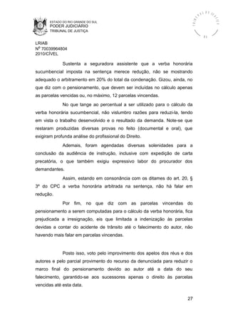 ESTADO DO RIO GRANDE DO SUL
PODER JUDICIÁRIO
TRIBUNAL DE JUSTIÇA
TRIBU
N A L D E J U
STIÇA
R S
LRIAB
Nº 70039964804
2010/CÍVEL
Sustenta a seguradora assistente que a verba honorária
sucumbencial imposta na sentença merece redução, não se mostrando
adequado o arbitramento em 20% do total da condenação. Gizou, ainda, no
que diz com o pensionamento, que devem ser incluídas no cálculo apenas
as parcelas vencidas ou, no máximo, 12 parcelas vincendas.
No que tange ao percentual a ser utilizado para o cálculo da
verba honorária sucumbencial, não vislumbro razões para reduzi-la, tendo
em vista o trabalho desenvolvido e o resultado da demanda. Note-se que
restaram produzidas diversas provas no feito (documental e oral), que
exigiram profunda análise do profissional do Direito.
Ademais, foram agendadas diversas solenidades para a
conclusão da audiência de instrução, inclusive com expedição de carta
precatória, o que também exigiu expressivo labor do procurador dos
demandantes.
Assim, estando em consonância com os ditames do art. 20, §
3º do CPC a verba honorária arbitrada na sentença, não há falar em
redução.
Por fim, no que diz com as parcelas vincendas do
pensionamento a serem computadas para o cálculo da verba honorária, fica
prejudicada a irresignação, eis que limitada a indenização às parcelas
devidas a contar do acidente de trânsito até o falecimento do autor, não
havendo mais falar em parcelas vincendas.
Posto isso, voto pelo improvimento dos apelos dos réus e dos
autores e pelo parcial provimento do recurso da denunciada para reduzir o
marco final do pensionamento devido ao autor até a data do seu
falecimento, garantido-se aos sucessores apenas o direito às parcelas
vencidas até esta data.
27
 