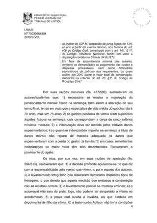 ESTADO DO RIO GRANDE DO SUL
PODER JUDICIÁRIO
TRIBUNAL DE JUSTIÇA
TRIBU
N A L D E J U
STIÇA
R S
LRIAB
Nº 70039964804
2010/CÍVEL
do índice do IGP-M, acrescido de juros legais de 12%
ao ano a partir do evento danoso, nos termos do art.
406 do Código Civil, combinado com o art. 161, § 1º,
do Código Tributário Nacional, tendo em vista a
disposição contida na Súmula 54 do STJ.
Em face da sucumbência mínima dos autores,
condeno os demandados ao pagamento das custas e
despesas processuais, bem como honorários
advocatícios do patrono dos requerentes, os quais
arbitro em 20% sobre o valor total da condenação,
atendidos os critérios do art. 20, §3º, do Código de
Processo Civil.”
Por suas razões recursais (fls. 487/500), sustentaram os
autores/apelantes que: 1) necessária se mostra a majoração do
pensionamento mensal fixado na sentença, bem assim a alteração do seu
termo final, tendo em vista que a expectativa de vida média do gaúcho não é
70 anos, mas sim 75 anos; 2) os ganhos pessoais da vítima eram superiores
àqueles fixados na sentença, pois correspondiam a cerca de cinco salários
mínimos mensais; 3) a indenização deve ser medida pelos efetivos danos
experimentados; 4) o quantum indenizatório imposto na sentença a título de
danos morais não repara de maneira adequada os danos que
experimentaram com a perda do gestor da família; 5) em casos semelhantes
indenizações de maior valor têm sido reconhecidas. Requereram o
provimento do apelo.
Os réus, por sua vez, em suas razões de apelação (fls.
504/513), asseveraram que: 1) a decisão proferida equivocou-se no que diz
com a responsabilidade pelo evento que vitimou o pai e esposo dos autores;
2) o levantamento fotográfico que realizaram demonstra diferentes tipos de
frenagens, o que denota que aquela medição que embasou a condenação
não se mostrou correta; 3) o levantamento policial se mostrou errôneo; 4) o
automóvel não saiu da pista, logo, não poderia ter atropelado a vítima no
acostamento; 5) a prova oral ouvida é inválida, eis que fundada em
depoimento de filho da vítima; 6) a testemunha Adilson não tinha condições
4
 