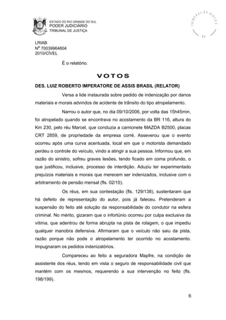 ESTADO DO RIO GRANDE DO SUL
PODER JUDICIÁRIO
TRIBUNAL DE JUSTIÇA
TRIBU
N A L D E J U
STIÇA
R S
LRIAB
Nº 70039964804
2010/CÍVEL
É o relatório.
V O T O S
DES. LUIZ ROBERTO IMPERATORE DE ASSIS BRASIL (RELATOR)
Versa a lide instaurada sobre pedido de indenização por danos
materiais e morais advindos de acidente de trânsito do tipo atropelamento.
Narrou o autor que, no dia 09/10/2006, por volta das 15h45min,
foi atropelado quando se encontrava no acostamento da BR 116, altura do
Km 230, pelo réu Marcel, que conduzia a camionete MAZDA B2500, placas
CRT 2859, de propriedade da empresa corré. Asseverou que o evento
ocorreu após uma curva acentuada, local em que o motorista demandado
perdeu o controle do veículo, vindo a atingir a sua pessoa. Informou que, em
razão do sinistro, sofreu graves lesões, tendo ficado em coma profundo, o
que justificou, inclusive, processo de interdição. Aduziu ter experimentado
prejuízos materiais e morais que merecem ser indenizados, inclusive com o
arbitramento de pensão mensal (fls. 02/10).
Os réus, em sua contestação (fls. 129/138), sustentaram que
há defeito de representação do autor, pois já faleceu. Pretenderam a
suspensão do feito até solução da responsabilidade do condutor na esfera
criminal. No mérito, gizaram que o infortúnio ocorreu por culpa exclusiva da
vítima, que adentrou de forma abrupta na pista de rolagem, o que impediu
qualquer manobra defensiva. Afirmaram que o veículo não saiu da pista,
razão porque não pode o atropelamento ter ocorrido no acostamento.
Impugnaram os pedidos indenizatórios.
Compareceu ao feito a seguradora Mapfre, na condição de
assistente dos réus, tendo em vista o seguro de responsabilidade civil que
mantém com os mesmos, requerendo a sua intervenção no feito (fls.
198/199).
6
 