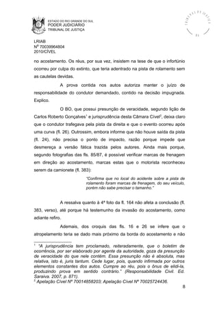 ESTADO DO RIO GRANDE DO SUL
PODER JUDICIÁRIO
TRIBUNAL DE JUSTIÇA
TRIBU
N A L D E J U
STIÇA
R S
LRIAB
Nº 70039964804
2010/CÍVEL
no acostamento. Os réus, por sua vez, insistem na tese de que o infortúnio
ocorreu por culpa do extinto, que teria adentrado na pista de rolamento sem
as cautelas devidas.
A prova contida nos autos autoriza manter o juízo de
responsabilidade do condutor demandado, contido na decisão impugnada.
Explico.
O BO, que possui presunção de veracidade, segundo lição de
Carlos Roberto Gonçalves1
e jurisprudência desta Câmara Cível2
, deixa claro
que o condutor trafegava pela pista da direita e que o evento ocorreu após
uma curva (fl. 26). Outrossim, embora informe que não houve saída da pista
(fl. 24), não precisa o ponto de impacto, razão porque impede que
desmereça a versão fática trazida pelos autores. Ainda mais porque,
segundo fotografias das fls. 85/87, é possível verificar marcas de frenagem
em direção ao acostamento, marcas estas que o motorista reconheceu
serem da camionete (fl. 383):
“Confirma que no local do acidente sobre a pista de
rolamento foram marcas de frenagem, do seu veículo,
porém não sabe precisar o tamanho.”
A ressalva quanto à 4ª foto da fl. 164 não afeta a conclusão (fl.
383, verso), até porque há testemunho da invasão do acostamento, como
adiante refiro.
Ademais, dos croquis das fls. 16 e 26 se infere que o
atropelamento teria se dado mais próximo da borda do acostamento e não
1
“A jurisprudência tem proclamado, reiteradamente, que o boletim de
ocorrência, por ser elaborado por agente da autoridade, goza da presunção
de veracidade do que nele contém. Essa presunção não é absoluta, mas
relativa, isto é, juris tantum. Cede lugar, pois, quando infirmada por outros
elementos constantes dos autos. Cumpre ao réu, pois o ônus de elidi-la,
produzindo prova em sentido contrário.” (Responsabilidade Civil. Ed.
Saraiva. 2007, p. 871).
2
Apelação Cível Nº 70014858203; Apelação Cível Nº 70025724436.
8
 