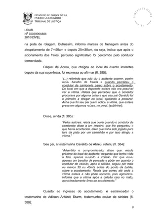 ESTADO DO RIO GRANDE DO SUL
PODER JUDICIÁRIO
TRIBUNAL DE JUSTIÇA
TRIBU
N A L D E J U
STIÇA
R S
LRIAB
Nº 70039964804
2010/CÍVEL
na pista de rolagem. Outrossim, informa marcas de frenagem antes do
atropelamento de 7m50cm e depois 25m30cm, ou seja, indica que após o
acionamento dos freios, percurso significativo foi percorrido pelo condutor
demandado.
Raquel de Abreu, que chegou ao local do evento instantes
depois da sua ocorrência, foi expressa ao afirmar (fl. 385):
“(...) referindo que não viu o acidente ocorrer, porém
ouviu barulho de freada e quando percebeu o
condutor da camionete parou sobre o acostamento.
Do local em que a depoente estava não era possível
ver a vítima. Relata que percebeu que o condutor
procurava por alguma coisa e que seu pai Osvaldo foi
o primeiro a chegar no local, ajudando a procurar.
Acha que foi seu pai quem achou a vítima, que estava
presa em algumas raízes, no peral. (sublinhei).
Disse, ainda (fl. 385):
“Pelos autores: relata que ouviu quando o condutor da
camionete disse a um terceiro, que lhe perguntou o
que havia acontecido, dizer que tinha sido jogado para
fora da pista por um caminhão e por isso atingiu a
vítima.”
Seu pai, a testemunha Osvaldo de Abreu, referiu (fl. 384):
“Advertido e compromissado, disse que: reside
próximo do local do acidente, negando que tenha visto
o fato, apenas ouvindo a colisão. Diz que ouviu
apenas um barulho de pancada e pôde ver quando o
condutor do veículo, após a colisão, seguiu por mais
ou menos 30 ou 40mts acima do ponto da batida,
sobre o acostamento. Relata que correu até onde a
vítima estava e não pôde socorrer, pois agonizava.
Informa que a vítima após a colisão caiu no mato,
aproximadamente 5mts do acostamento.”
Quanto ao ingresso do acostamento, é esclarecedor o
testemunho de Adilson Antônio Sturm, testemunha ocular do sinistro (fl.
388):
9
 