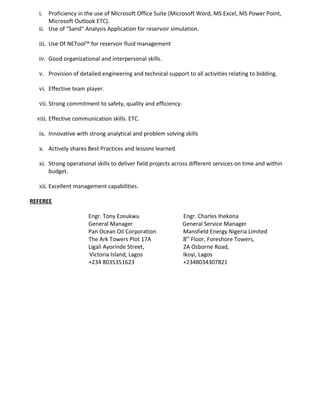 i. Proficiency in the use of Microsoft Office Suite (Microsoft Word, MS Excel, MS Power Point,
Microsoft Outlook ETC).
ii. Use of “Sand” Analysis Application for reservoir simulation.
iii. Use Of NETool™ for reservoir fluid management
iv. Good organizational and interpersonal skills.
v. Provision of detailed engineering and technical support to all activities relating to bidding.
vi. Effective team player.
vii. Strong commitment to safety, quality and efficiency.
viii. Effective communication skills. ETC.
ix. Innovative with strong analytical and problem solving skills
x. Actively shares Best Practices and lessons learned.
xi. Strong operational skills to deliver field projects across different services on time and within
budget.
xii. Excellent management capabilities.
REFEREE
Engr. Tony Ezeukwu Engr. Charles Ihekona
General Manager General Service Manager
Pan Ocean Oil Corporation Mansfield Energy Nigeria Limited
The Ark Towers Plot 17A 8th
Floor, Foreshore Towers,
Ligali Ayorinde Street, 2A Osborne Road,
Victoria Island, Lagos Ikoyi, Lagos
+234 8035351623 +2348034307821
 