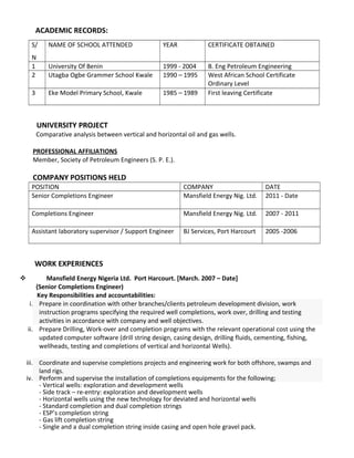 ACADEMIC RECORDS:
S/
N
NAME OF SCHOOL ATTENDED YEAR CERTIFICATE OBTAINED
1 University Of Benin 1999 - 2004 B. Eng Petroleum Engineering
2 Utagba Ogbe Grammer School Kwale 1990 – 1995 West African School Certificate
Ordinary Level
3 Eke Model Primary School, Kwale 1985 – 1989 First leaving Certificate
UNIVERSITY PROJECT
Comparative analysis between vertical and horizontal oil and gas wells.
PROFESSIONAL AFFILIATIONS
Member, Society of Petroleum Engineers (S. P. E.).
COMPANY POSITIONS HELD
POSITION COMPANY DATE
Senior Completions Engineer Mansfield Energy Nig. Ltd. 2011 - Date
Completions Engineer Mansfield Energy Nig. Ltd. 2007 - 2011
Assistant laboratory supervisor / Support Engineer BJ Services, Port Harcourt 2005 -2006
WORK EXPERIENCES
 Mansfield Energy Nigeria Ltd. Port Harcourt. [March. 2007 – Date]
(Senior Completions Engineer)
Key Responsibilities and accountabilities:
i. Prepare in coordination with other branches/clients petroleum development division, work
instruction programs specifying the required well completions, work over, drilling and testing
activities in accordance with company and well objectives.
ii. Prepare Drilling, Work-over and completion programs with the relevant operational cost using the
updated computer software (drill string design, casing design, drilling fluids, cementing, fishing,
wellheads, testing and completions of vertical and horizontal Wells).
iii. Coordinate and supervise completions projects and engineering work for both offshore, swamps and
land rigs.
iv. Perform and supervise the installation of completions equipments for the following;
- Vertical wells: exploration and development wells
- Side track – re-entry: exploration and development wells
- Horizontal wells using the new technology for deviated and horizontal wells
- Standard completion and dual completion strings
- ESP’s completion string
- Gas lift completion string
- Single and a dual completion string inside casing and open hole gravel pack.
 
