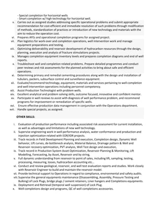 - Special completion for horizontal wells
- Smart completion w/ high technology for horizontal well.
v. Carries out as assigned studies addressing specific operational problems and submit appropriate
recommendation for cost-efficient and immediate resolution of such problems through modification
of methods, standardization of practices or introduction of new technology and materials with the
aim to reduce the operation cost.
vi. Prepares AFEs and operational completion programs for assigned project.
vii. Plan logistics for work-over and completion operations, well intervention work and manage
equipment preparations and testing.
viii. Optimizing deliverability and reservoir development of hydrocarbon resources through the design,
planning, execution and analysis of fracture stimulations projects.
ix. Manages completion equipment inventory levels and prepares completion diagrams and end of well
reports.
x. Troubleshoot well and completion related problems. Prepare detailed programmes and conduct
peer reviews and risk assessments for the planned activities to bring about safe and efficient
operations.
xi. Determining primary and remedial cementing procedures along with the design and installation of
tubulars, packers, subsurface control and surveillance equipment.
xii. Evaluate/recommend technology, equipment, materials and services pertaining to well completion
and well intervention operations including personnel competency.
xiii. Assist Production Technologist with problem wells.
xiv. Excellent analytical and problem solving skills, outcome focused, innovative and confident mentor.
xv. Participate in well reviews to assist with diagnosis of well performance problem, and recommend
programs for improvement or remediation of specific wells.
xvi. Ensure effective production data management in conjunction with the Operations department.
xvii. Handle special projects, as assigned.
OTHER SKILLS:
i. Evaluation of production performance including associated risk assessment for current installation,
as well as advantages and limitations of new well technology.
ii. Supervise engineering work in well performance analysis, water conformance and production and
injection optimization related with EOR/IOR projects.
iii. Track records in Field Development Planning and execution, Completion design, Dynamic Well
behavior, Lift curves, de-bottleneck analysis, Material Balance, Drainage pattern & Well and
Reservoir recovery optimization, PVT analysis, Well Test design and execution,
iv. Track record in Production System Asset Optimization, Reservoir Planning & Monitoring, Lift
Modelling, Forecasting, by Asset, Reservoir and by string,
v. Full dynamic understanding from reservoir to point of sales, including lift, sampling, testing,
processing, measuring, losses, hydrocarbon accounting etc…
vi. Conduct and review geological, reservoir, and well test evaluation reports and studies. Work closely
with Reservoir Engineer to build and maintain the reservoir model.
vii. Provide technical support to Operations in regard to compliance, environmental and safety audits.
viii.Supervise the general equipments maintenance (Disassembling, Assembly, Pressure Testing and
Bulking) of Lock Plugs, bridge plugs / cement retainers, Liner hangers and Completions equipments.
ix. Deployment and Retrieval (temporal well suspension) of Lock Plug.
x. Well completions design and programs, QC of well completions accessories.
 
