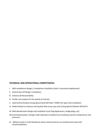 TECHNICAL AND OPERATIONAL COMPETENCIES
i. Well completions designs / completions installation (tools / accessories deployment)
ii. General Gas Lift Design / Installation.
iii. Enhance Oil Recoverability.
iv. Tender cost analysis for the awards of contract.
v. Sand Control Analysis (Using Special Sand Soft Ware “SAND+
) for open hole completion.
vi. Nodal Analysis to improve and equalize flow across pay zone (Using Special Software NETool™).
vii. Well abandonment design and installation (Lock Plug Applications, bridge plugs, etc).
viii.Cementing Analysis / Design under laboratory conditions by simulating reservoir temperatures and
pressures.
ix. Ability to work in multi-disciplinary teams, build consensus on and document work and
recommendations.
 