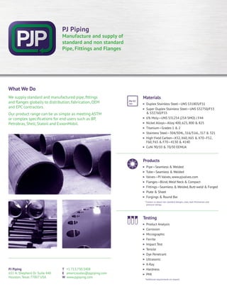PJ Piping
651 N. Shepherd Dr. Suite 440
Houston, Texas 77007 USA
T +1 713.730.3408
E americasales@pjpiping.com
W www.pjpiping.com
What We Do
We supply standard and manufactured pipe, fittings
and flanges globally to distribution, fabrication, OEM
and EPC contractors.
Our product range can be as simple as meeting ASTM
or complex specifications for end users such as BP,
Petrobras, Shell, Statoil and ExxonMobil.
Materials
Duplex Stainless Steel—UNS S31803/F51
Super Duplex Stainless Steel—UNS S32750/F53
& S32760/F55
6% Moly—UNS S31254 (254 SMO) / F44
Nickel Alloys—Alloy 400, 625, 800 & 825
Titanium—Grades 1 & 2
Stainless Steel—304/304L, 316/316L, 317 & 321
High Yield Carbon—X52, X60, X65 & X70–F52,
F60, F65 & F70—4130 & 4140
CuNi 90/10 & 70/30 EEMUA
Products
Pipe—Seamless & Welded
Tube—Seamless & Welded
Valves—PJ Valves, www.pjvalves.com
Flanges—Blind, Weld Neck & Compact
Fittings—Seamless & Welded, Butt-weld & Forged
Plate & Sheet
Forgings & Round Bar
*Contact us about non-standard designs, sizes, wall thicknesses and
pressure ratings.
Testing
Product Analysis
Corrosion
Micrographic
Ferrite
Impact Test
Tensile
Dye Penetrant
Ultrasonic
X-Ray
Hardness
PMI
*Additional requirements on request
PJ Piping
Manufacture and supply of
standard and non standard
Pipe, Fittings and Flanges
 