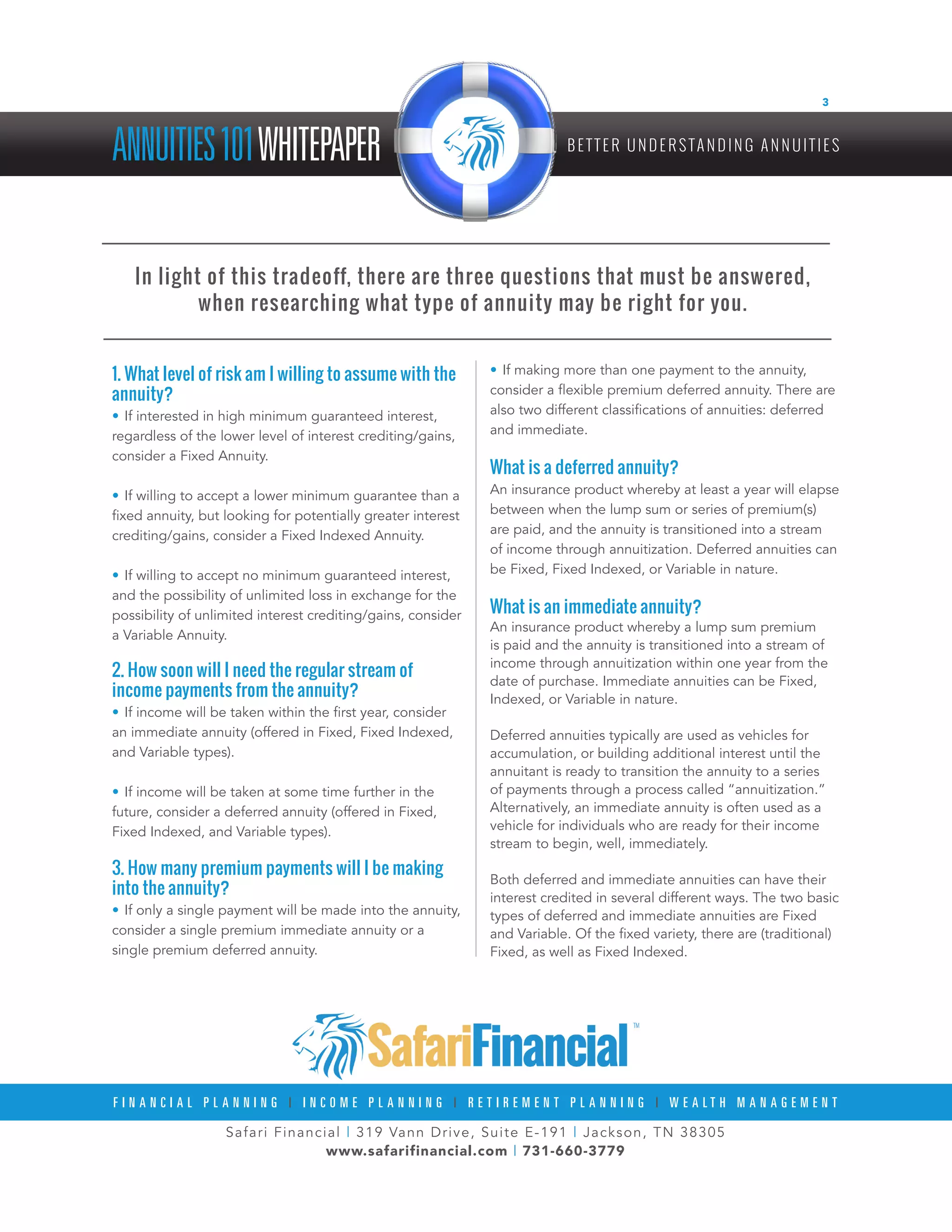 Safari Financial | 319 Vann Drive, Suite E-191 | Jackson, TN 38305
www.safarifinancial.com | 731-660-3779
F I N A N C I A L P L A N N I N G | I N C O M E P L A N N I N G | R E T I R E M E N T P L A N N I N G | W E A L T H M A N A G E M E N T
ANNUITIES101WHITEPAPER B E T T E R U N D E R S TA N D I N G A N N U I T I E S
3
1. What level of risk am I willing to assume with the
annuity?
•	If interested in high minimum guaranteed interest,
regardless of the lower level of interest crediting/gains,
consider a Fixed Annuity.
•	If willing to accept a lower minimum guarantee than a
fixed annuity, but looking for potentially greater interest
crediting/gains, consider a Fixed Indexed Annuity.
•	If willing to accept no minimum guaranteed interest,
and the possibility of unlimited loss in exchange for the
possibility of unlimited interest crediting/gains, consider
a Variable Annuity.
2. How soon will I need the regular stream of
income payments from the annuity?
•	If income will be taken within the first year, consider
an immediate annuity (offered in Fixed, Fixed Indexed,
and Variable types).
•	If income will be taken at some time further in the
future, consider a deferred annuity (offered in Fixed,
Fixed Indexed, and Variable types).
3. How many premium payments will I be making
into the annuity?
•	If only a single payment will be made into the annuity,
consider a single premium immediate annuity or a
single premium deferred annuity.
•	If making more than one payment to the annuity,
consider a flexible premium deferred annuity. There are
also two different classifications of annuities: deferred
and immediate.
What is a deferred annuity?
An insurance product whereby at least a year will elapse
between when the lump sum or series of premium(s)
are paid, and the annuity is transitioned into a stream
of income through annuitization. Deferred annuities can
be Fixed, Fixed Indexed, or Variable in nature.
What is an immediate annuity?
An insurance product whereby a lump sum premium
is paid and the annuity is transitioned into a stream of
income through annuitization within one year from the
date of purchase. Immediate annuities can be Fixed,
Indexed, or Variable in nature.
Deferred annuities typically are used as vehicles for
accumulation, or building additional interest until the
annuitant is ready to transition the annuity to a series
of payments through a process called “annuitization.”
Alternatively, an immediate annuity is often used as a
vehicle for individuals who are ready for their income
stream to begin, well, immediately.
Both deferred and immediate annuities can have their
interest credited in several different ways. The two basic
types of deferred and immediate annuities are Fixed
and Variable. Of the fixed variety, there are (traditional)
Fixed, as well as Fixed Indexed.
In light of this tradeoff, there are three questions that must be answered,
when researching what type of annuity may be right for you.
 