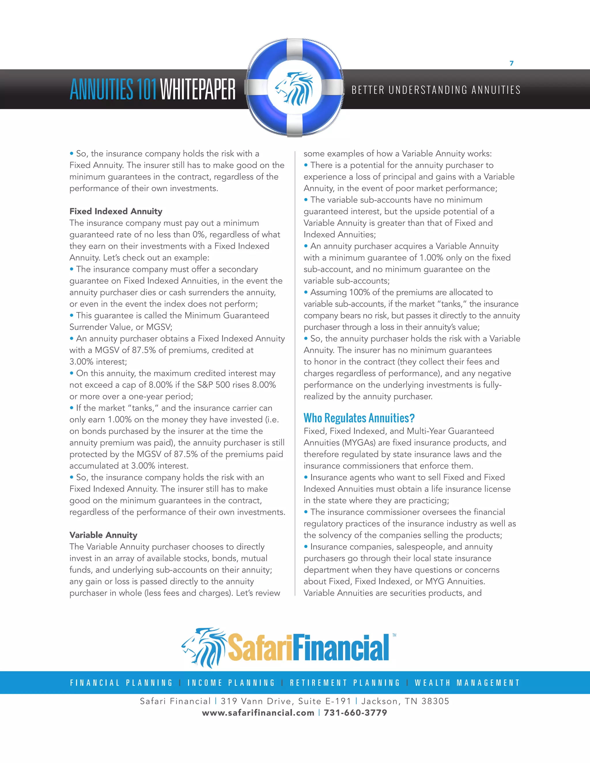 Safari Financial | 319 Vann Drive, Suite E-191 | Jackson, TN 38305
www.safarifinancial.com | 731-660-3779
F I N A N C I A L P L A N N I N G | I N C O M E P L A N N I N G | R E T I R E M E N T P L A N N I N G | W E A L T H M A N A G E M E N T
ANNUITIES101WHITEPAPER B E T T E R U N D E R S TA N D I N G A N N U I T I E S
7
• So, the insurance company holds the risk with a
Fixed Annuity. The insurer still has to make good on the
minimum guarantees in the contract, regardless of the
performance of their own investments.
Fixed Indexed Annuity
The insurance company must pay out a minimum
guaranteed rate of no less than 0%, regardless of what
they earn on their investments with a Fixed Indexed
Annuity. Let’s check out an example:
• The insurance company must offer a secondary
guarantee on Fixed Indexed Annuities, in the event the
annuity purchaser dies or cash surrenders the annuity,
or even in the event the index does not perform;
• This guarantee is called the Minimum Guaranteed
Surrender Value, or MGSV;
• An annuity purchaser obtains a Fixed Indexed Annuity
with a MGSV of 87.5% of premiums, credited at
3.00% interest;
• On this annuity, the maximum credited interest may
not exceed a cap of 8.00% if the S&P 500 rises 8.00%
or more over a one-year period;
• If the market “tanks,” and the insurance carrier can
only earn 1.00% on the money they have invested (i.e.
on bonds purchased by the insurer at the time the
annuity premium was paid), the annuity purchaser is still
protected by the MGSV of 87.5% of the premiums paid
accumulated at 3.00% interest.
• So, the insurance company holds the risk with an
Fixed Indexed Annuity. The insurer still has to make
good on the minimum guarantees in the contract,
regardless of the performance of their own investments.
Variable Annuity
The Variable Annuity purchaser chooses to directly
invest in an array of available stocks, bonds, mutual
funds, and underlying sub-accounts on their annuity;
any gain or loss is passed directly to the annuity
purchaser in whole (less fees and charges). Let’s review
some examples of how a Variable Annuity works:
• There is a potential for the annuity purchaser to
experience a loss of principal and gains with a Variable
Annuity, in the event of poor market performance;
• The variable sub-accounts have no minimum
guaranteed interest, but the upside potential of a
Variable Annuity is greater than that of Fixed and
Indexed Annuities;
• An annuity purchaser acquires a Variable Annuity
with a minimum guarantee of 1.00% only on the fixed
sub-account, and no minimum guarantee on the
variable sub-accounts;
• Assuming 100% of the premiums are allocated to
variable sub-accounts, if the market “tanks,” the insurance
company bears no risk, but passes it directly to the annuity
purchaser through a loss in their annuity’s value;
• So, the annuity purchaser holds the risk with a Variable
Annuity. The insurer has no minimum guarantees
to honor in the contract (they collect their fees and
charges regardless of performance), and any negative
performance on the underlying investments is fully-
realized by the annuity purchaser.
Who Regulates Annuities?
Fixed, Fixed Indexed, and Multi-Year Guaranteed
Annuities (MYGAs) are fixed insurance products, and
therefore regulated by state insurance laws and the
insurance commissioners that enforce them.
• Insurance agents who want to sell Fixed and Fixed
Indexed Annuities must obtain a life insurance license
in the state where they are practicing;
• The insurance commissioner oversees the financial
regulatory practices of the insurance industry as well as
the solvency of the companies selling the products;
• Insurance companies, salespeople, and annuity
purchasers go through their local state insurance
department when they have questions or concerns
about Fixed, Fixed Indexed, or MYG Annuities.
Variable Annuities are securities products, and
 