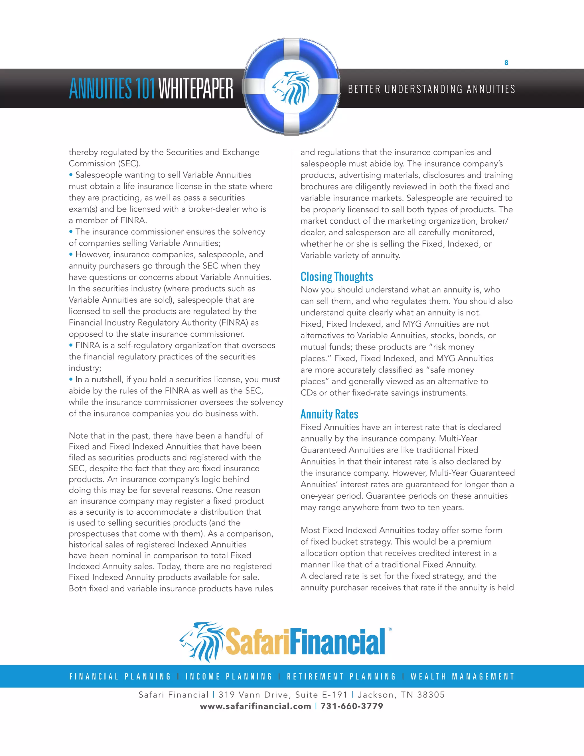 Safari Financial | 319 Vann Drive, Suite E-191 | Jackson, TN 38305
www.safarifinancial.com | 731-660-3779
F I N A N C I A L P L A N N I N G | I N C O M E P L A N N I N G | R E T I R E M E N T P L A N N I N G | W E A L T H M A N A G E M E N T
ANNUITIES101WHITEPAPER B E T T E R U N D E R S TA N D I N G A N N U I T I E S
8
thereby regulated by the Securities and Exchange
Commission (SEC).
• Salespeople wanting to sell Variable Annuities
must obtain a life insurance license in the state where
they are practicing, as well as pass a securities
exam(s) and be licensed with a broker-dealer who is
a member of FINRA.
• The insurance commissioner ensures the solvency
of companies selling Variable Annuities;
• However, insurance companies, salespeople, and
annuity purchasers go through the SEC when they
have questions or concerns about Variable Annuities.
In the securities industry (where products such as
Variable Annuities are sold), salespeople that are
licensed to sell the products are regulated by the
Financial Industry Regulatory Authority (FINRA) as
opposed to the state insurance commissioner.
• FINRA is a self-regulatory organization that oversees
the financial regulatory practices of the securities
industry;
• In a nutshell, if you hold a securities license, you must
abide by the rules of the FINRA as well as the SEC,
while the insurance commissioner oversees the solvency
of the insurance companies you do business with.
Note that in the past, there have been a handful of
Fixed and Fixed Indexed Annuities that have been
filed as securities products and registered with the
SEC, despite the fact that they are fixed insurance
products. An insurance company’s logic behind
doing this may be for several reasons. One reason
an insurance company may register a fixed product
as a security is to accommodate a distribution that
is used to selling securities products (and the
prospectuses that come with them). As a comparison,
historical sales of registered Indexed Annuities
have been nominal in comparison to total Fixed
Indexed Annuity sales. Today, there are no registered
Fixed Indexed Annuity products available for sale.
Both fixed and variable insurance products have rules
and regulations that the insurance companies and
salespeople must abide by. The insurance company’s
products, advertising materials, disclosures and training
brochures are diligently reviewed in both the fixed and
variable insurance markets. Salespeople are required to
be properly licensed to sell both types of products. The
market conduct of the marketing organization, broker/
dealer, and salesperson are all carefully monitored,
whether he or she is selling the Fixed, Indexed, or
Variable variety of annuity.
Closing Thoughts
Now you should understand what an annuity is, who
can sell them, and who regulates them. You should also
understand quite clearly what an annuity is not.
Fixed, Fixed Indexed, and MYG Annuities are not
alternatives to Variable Annuities, stocks, bonds, or
mutual funds; these products are “risk money
places.” Fixed, Fixed Indexed, and MYG Annuities
are more accurately classified as “safe money
places” and generally viewed as an alternative to
CDs or other fixed-rate savings instruments.
Annuity Rates
Fixed Annuities have an interest rate that is declared
annually by the insurance company. Multi-Year
Guaranteed Annuities are like traditional Fixed
Annuities in that their interest rate is also declared by
the insurance company. However, Multi-Year Guaranteed
Annuities’ interest rates are guaranteed for longer than a
one-year period. Guarantee periods on these annuities
may range anywhere from two to ten years.
Most Fixed Indexed Annuities today offer some form
of fixed bucket strategy. This would be a premium
allocation option that receives credited interest in a
manner like that of a traditional Fixed Annuity.
A declared rate is set for the fixed strategy, and the
annuity purchaser receives that rate if the annuity is held
 