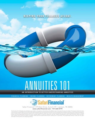 ANNUITIES 101A N I N T R O D U C T I O N T O B E T T E R U N D E R S T A N D I N G A N N U I T I E S
F I N A N C I A L P L A N N I N G | I N C O M E P L A N N I N G | R E T I R E M E N T P L A N N I N G | W E A L T H M A N A G E M E N T
Safari Financial | 319 Vann Drive, Suite E-191 | Jackson, TN 38305
www.safarifinancial.com | 731-660-3779
K E E P I N G Y O U R F I N A N C E S A F L O A T .
The Annuities 101 whitepaper was published to give readers a very general understanding of the different types of annuities that may be available. The majority of the information
in the document was provided by Source Wink http://www.looktowink.com/insurance-basics/annuities/ If you are considering purchasing an annuity, you should read the prospectus
and/or contract as well as discussing your situation with a financial professional. When you contact a financial professional, you should consider requesting information, including
product and fund prospectuses/contracts that contain complete details on investment objectives, risks, fees, charges, and expenses as well as other information about the invest-
ment company, which should be carefully considered. Please read the prospectuses/contracts carefully prior to purchasing. The prospectuses/contracts contain this and other
information on the product and underlying portfolios.
 