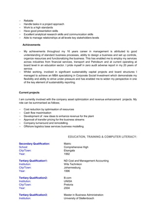 - Reliable
- Handle tasks in a project approach
- Work to a high standards
- Have good presentation skills
- Excellent analytical research skills and communication skills
- Able to manage relationships at all levels key stakeholders levels
Achievements
- My achievements throughout my 16 years career in management is attributed to good
understanding of standard business processes, ability to design a business and set up controls,
organize resources and functionalizing the business. This has enabled me to employ my services
across industries from financial services, transport and Petroleum and at current operating at
board level in an education sector. I pride myself in zero audit adverse report in my 20 years of
service.
- Whilst working, involved in significant sustainability capital projects and board structures I
managed to achieve an MBA specializing in Corporate Social Investment which demonstrate my
flexibility and ability to strive under pressure and has enabled me to widen my perspective in one
of the key element of sustainability reporting.
Current projects
I am currently involved with the company asset optimization and revenue enhancement projects. My
role can be summarised as follows;
- Cost reduction by optimisation of resources
- Cash flow maximisation
- Development of new ideas to enhance revenue for the plant
- Approval of transfer pricing for the business streams
- Company turnaround and remodelling.
- Offshore logistics base services business modelling
EDUCATION, TRAINING & COMPUTER LITERACY:
Secondary Qualification: Matric
School: Comprehensive High
City/Town: Ekangala
Year: 1992
Tertiary Qualification1: ND Cost and Management Accounting
Institution: Wits Technikon
City/Town: Johannesburg
Year: 1996
Tertiary Qualification2: B.com
Institution: UNISA
City/Town: Pretoria
Year: 2004
Tertiary Qualification3: Master in Business Administration
Institution: University of Stellenbosch
 