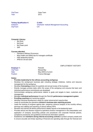 City/Town: Cape Town
Year: 2012
Tertiary Qualification 4: C.I.M.A
Institution: Chartered Institute Management Accounting
City/Town: U.K
Computer Literacy:
- Ms Word
- Ms Excel
- Ms Power point
- SAP
Courses attended:
- Petroleum Refinery Economics
- Mine health and Safety law for managers certificate
- HSE leadership training
- IFRS for Oil and GAS
EMPLOYMENT HISTORY:
Employer 1: PetroSA
City/Town: Mossel Bay
Date: May 2005 to Current
Position: Finance Manager
Duties:
- Provides leadership for the refinery accounting workgroup
- Develops the workgroup's business plan including strategic initiatives, metrics and resource
management for the workgroup
- Develops forecasting process for quarterly and annual review of the business
- Directly manages process tasks within the scope of the workgroup and ensures that team and
individual performance commitments are developed
- Communicates workgroup performance relative to goals and targets to team, customers and
management
- Manages individual performance through the PetroSA performance management system
- Providing coaching and mentoring support
- Identifies individual development needs for career advancement opportunities
- Leads & coordinates the operations division's business plan reporting process
- Leads the tracking of progress against plan, preparing variance analysis of the monthly refinery
earnings and collating and reporting of various refinery KPI's
- Reviews and submits all refinery performance related reports to the leadership team
- Provides advice and decision support to operations division management in the interpretation and
application of company accounting policies and procedures and corporate financial policies,
compliance procedures and guidelines and financial information systems
- Establishes and maintains strong internal accounting controls to protect company assets and
to ensure accurate and timely reporting of financial and operating data through the financial and
 
