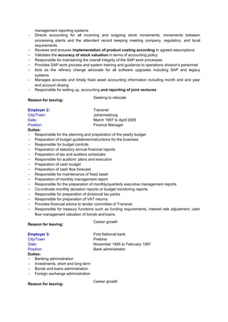 management reporting systems
- Directs accounting for all incoming and outgoing stock movements, movements between
processing plants and the attendant record keeping meeting company, regulatory, and local
requirements
- Reviews and ensures implementation of product costing according to agreed assumptions
- Validates the accuracy of stock valuation in terms of accounting policy
- Responsible for maintaining the overall integrity of the SAP work processes
- Provides SAP work process and system training and guidance to operations division's personnel
- Acts as the refinery change advocate for all software upgrades including SAP and legacy
systems
- Manages accurate and timely fixed asset accounting information including month end and year
end account closing
- Responsible for setting up, accounting and reporting of joint ventures
Reason for leaving:
Seeking to relocate
Employer 2: Transnet
City/Town: Johannesburg
Date: March 1997 to April 2005
Position: Finance Manager
Duties:
- Responsible for the planning and preparation of the yearly budget
- Preparation of budget guidelines/instructions for the business
- Responsible for budget controls
- Preparation of statutory annual financial reports.
- Preparation of tax and auditors schedules
- Responsible for auditors’ plans and execution
- Preparation of cash budget
- Preparation of cash flow forecast
- Responsible for maintenance of fixed asset
- Preparation of monthly management report
- Responsible for the preparation of monthly/quarterly executive management reports
- Co-ordinate monthly deviation reports or budget monitoring reports
- Responsible for preparation of divisional tax packs
- Responsible for preparation of VAT returns
- Provides financial advice to tender committee of Transnet
- Responsible for treasury functions such as funding requirements, interest rate adjustment, cash
flow management valuation of bonds and loans.
Reason for leaving:
Career growth
Employer 3: First National bank
City/Town: Pretoria
Date: November 1995 to February 1997
Position: Bank administrator
Duties:
- Banking administration
- Investments, short and long term
- Bonds and loans administration
- Foreign exchange administration
Reason for leaving:
Career growth
 