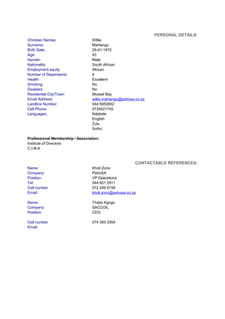 PERSONAL DETAILS:
Christian Names: Willie
Surname: Mahlangu
Birth Date: 26-01-1972
Age: 43
Gender: Male
Nationality: South African
Employment equity: African
Number of Dependants: 4
Health: Excellent
Smoking: No
Disabled: No
Residential City/Town: Mossel Bay
Email Address: willie.mahlangu@petrosa.co.za
Landline Number: 044 6950852
Cell Phone: 0734421745
Languages: Ndebele
English
Zulu
Sotho
Professional Membership / Association:
Institute of Directors
C.I.M.A
CONTACTABLE REFERENCES:
Name: Kholi Zono
Company: PetroSA
Position: VP:Operations
Tel:
Cell number
044 601 2911
072 249 0748
Email: kholi.zono@petrosa.co.za
Name: Thabo Kgogo
Company: SACCOIL
Position: CEO
Cell number 074 360 2954
Email:
 