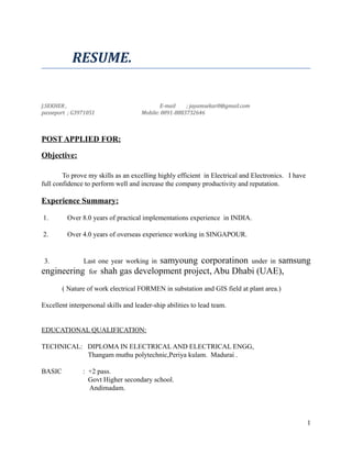 RESUME.
J.SEKHER , E-mail ; jayamsekar0@gmail.com
passeport ; G3971051 Mobile: 0091-8883732646
POST APPLIED FOR:
Objective:
To prove my skills as an excelling highly efficient in Electrical and Electronics. I have
full confidence to perform well and increase the company productivity and reputation.
Experience Summary:
1. Over 8.0 years of practical implementations experience in INDIA.
2. Over 4.0 years of overseas experience working in SINGAPOUR.
3. Last one year working in samyoung corporatinon under in samsung
engineering for shah gas development project, Abu Dhabi (UAE),
( Nature of work electrical FORMEN in substation and GIS field at plant area.)
Excellent interpersonal skills and leader-ship abilities to lead team.
EDUCATIONAL QUALIFICATION:
TECHNICAL: DIPLOMA IN ELECTRICAL AND ELECTRICAL ENGG,
Thangam muthu polytechnic,Periya kulam. Madurai .
BASIC : +2 pass.
Govt Higher secondary school.
Andimadam.
1
 