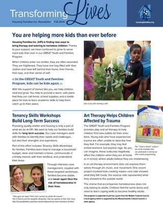 Transforming
Housing Families Inc. Newsletter j Fall 2014 housingfamilies.org
Lives
Housing Families Inc. (HFI) is finding new ways to
bring therapy and tutoring to homeless children. Thanks
to your support, we have continued to grow to serve
more kids than ever in our GREAT Youth and Families
Program.
When children enter our shelter, they are often wounded.
They are frightened. They have one bag filled with their
clothes and have left behind their home, their friends,
their toys, and their sense of self.
With the support of donors like you, we help children
heal and grow. You help to provide a warm, safe place
that they can call home; school supplies; and a stable
place for kids to learn academic skills to help them
catch up to their peers. One of our kids meeting a kid!
In the GREAT Youth and Families
Program, kids can be kids again.
You are helping more kids than ever before
Tenancy Skills Workshops
Build Long-Term Success
Providing quality shelter and housing is only a part of
what we do at HFI. We want to help our families build
skills for long term success. Our case managers work
with families to identify their needs and challenges,
but also their strengths and aspirations.
Part of this effort includes Tenancy Skills Workshops
for families. Families learn how to manage a household
budget, clean and maintain a home, communicate in
a timely manner with their landlord, and understand
their lease.
Through intensive case
management, coupled with
these targeted workshops,
families become stable,
and never again face the
risk of homelessness in
their lives.
Art Therapy Helps Children
Affected by Trauma
The GREAT Youth and Families Program
provides play and art therapy to help
children find new outlets for their emo-
tions. Young kids who have experienced
trauma are often unable to describe how
they feel. For example, they may feel
embarrassment, but express rage. As you
can imagine, these outbursts negatively
affect the children when they are at home
or in school, where adults believe they are misbehaving.
In an art therapy environment, kids can express them-
selves through art, music, and movement. One recent
project involved kids creating masks—one side showed
what they felt inside, the reverse side represented what
they showed to the outside world.
The shame that accompanies homelessness does not
only belong to adults. Children feel the same stress and
need to learn coping skills to become healthy adults.
“They gave me hope! That’s how I turned my whole life around.”
This is Patricia and her daughter Alexandra. Visit our website to hear their story:
http://housingfamilies.org/news-events/videos/stories-from-homeless-families/
The “I have a dream” project—
one of the activities kids
can participate in during our
after-school programming.
This program is supported in part by a grant from the Malden Cultural Council,
a local agency which is supported by the Massachusetts Cultural Council, a
state agency.
 