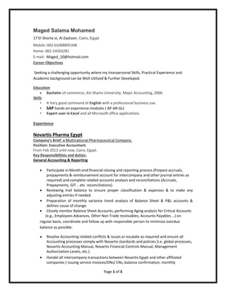 Page 1 of 3
Maged Salama Mohamed
17 El-Shorta st, Al Zaytoon, Cairo, Egypt
Mobile: 002-01008895348
Home: 002-24503281
E-mail: Maged_10@hotmail.com
Career Objectives
Seeking a challenging opportunity where my Interpersonal Skills, Practical Experience and
Academic background can be Well Utilized & Further Developed.
Education
 Bachelor of commerce, Ain Shams University, Major Accounting, 2006.
Skills
• A Very good command of English with a professional business use.
• SAP hands on experience modules ( AP-AR-GL)
• Expert user in Excel and all Microsoft office applications.
Experience
Novartis Pharma Egypt
Company's Brief: a Multinational Pharmaceutical Company.
Position: Executive Accountant.
From Feb 2012 until now, Cairo, Egypt.
Key Responsibilities and duties:
General Accounting & Reporting
 Participate in Month-end financial closing and reporting process (Prepare accruals,
prepayments & reimbursement account for intercompany and other journal entries as
required) and complete related accounts analysis and reconciliations (Accruals,
Prepayments, GIT .. etc. reconciliations).
 Reviewing trail balance to ensure proper classification & expenses & to make any
adjusting entries if needed.
 Preparation of monthly variance trend analysis of Balance Sheet & P&L accounts &
defines cause of change.
 Closely monitor Balance Sheet Accounts, performing Aging analysis for Critical Accounts
(e.g., Employees Advances, Other Non Trade receivables, Accounts Payables …) on
regular basis, coordinate and follow up with responsible person to minimize overdue
balance as possible.
 Resolve Accounting related conflicts & issues or escalate as required and ensure all
Accounting processes comply with Novartis standards and policies (i.e. global processes,
Novartis Accounting Manual, Novartis Financial Controls Manual, Management
Authorization Levels, etc.).
 Handel all intercompany transactions between Novartis Egypt and other affiliated
companies ( issuing service invoices/DNs/ CNs, balance confirmation, monthly
 