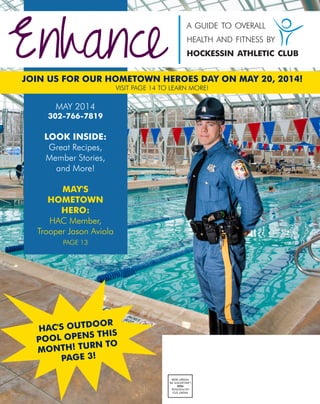 Enhance
a guide to overall
health and fitness by
hockessin athletic club
PRSRTSTD
USPOSTAGE
PAID
LANCASTER,PA
PERMIT#299
MAY 2014
302-766-7819
LOOK INSIDE:
Great Recipes,
Member Stories,
and More!
MAY'S
HOMETOWN
HERO:
HAC Member,
Trooper Jason Aviola
PAGE 13
JOIN US FOR OUR HOMETOWN HEROES DAY ON MAY 20, 2014!
HAC'S OUTDOOR
POOL OPENS THIS
MONTH! TURN TO
PAGE 3!
VISIT PAGE 14 TO LEARN MORE!
 