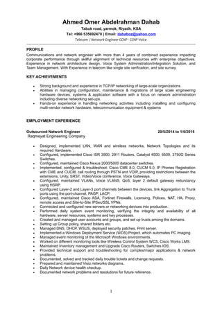 Ahmed Omer Abdelrahman Dahab
Tabuk road, yarmok, Riyadh, KSA
Tel: +966 535692470 | Email: dahaboz@yahoo.com
Telecom / Network Engineer CCNP - CCNP Voice
PROFILE
Communications and network engineer with more than 4 years of combined experience impacting
corporate performance through skillful alignment of technical resources with enterprise objectives.
Experience in network architecture design, Voice System Administration/Integration Solution, and
Team Management. With Experience in telecom like single site verification, and site survey.
KEY ACHIEVEMENTS
• Strong background and experience in TCP/IP networking of large-scale organizations.
• Abilities in managing configuration, maintenance & migrations of large scale engineering
hardware devices, systems & application software with a focus on network administration
including diverse networking set-ups.
• Hands-on experience in handling networking activities including installing and configuring
multi-vendor network hardware, telecommunication equipment & systems
EMPLOYMENT EXPERIENCE
Outsourced Network Engineer 20/5/2014 to 1/5/2015
Raqmeyat Engineering Company
• Designed, implemented LAN, WAN and wireless networks, Network Topologies and its
required Hardware. .
• Configured, implemented Cisco ISR 3900, 2911 Routers, Catalyst 4500, 6509, 3750G Series
Switches.
• Configured, maintained Cisco Nexus 2000/5000 datacenter switches.
• Implemented, configured & troubleshoot: Cisco CME 8.0, CUCM 9.0, IP Phones Registration
with CME and CUCM, call routing through PSTN and VOIP, providing restrictions between the
extensions, Unity, SRST, Video/Voice conference, Voice Gateways.
• Configured, maintained VLANs, Voice VLANS, QoS, layer 2 default gateway redundancy
using HSRP.
• Configured Layer-2 and Layer-3 port channels between the devices, link Aggregation to Trunk
ports using the port-channel, PAGP, LACP.
• Configured, maintained Cisco ASA, Fortinet Firewalls, Licensing, Polices, NAT, HA, Proxy,
remote access and Site-to-Site IPSec/SSL VPNs.
• Connected and configured new servers or networking devices into production.
• Performed daily system event monitoring, verifying the integrity and availability of all
hardware, server resources, systems and key processes.
• Created and managed user accounts and groups, and set up trusts among the domains.
• Setting up Group policy, shared folders etc.
• Managed DNS, DHCP, WSUS, deployed security patches, Print server.
• Implemented a Windows Deployment Service (WDS) Project, which automates PC imaging.
• Managed event monitoring of the Microsoft Windows environments.
• Worked on different monitoring tools like Wireless Control System WCS, Cisco Works LMS.
• Maintained Inventory management and Upgrade Cisco Routers, Switches IOS.
• Provided technical support and troubleshooting for complex/major applications & network
problems.
• Documented, solved and tracked daily trouble tickets and change requests.
• Prepared and maintained Visio networks diagrams.
• Daily Network device health checkup.
• Documented network problems and resolutions for future reference.
1
 