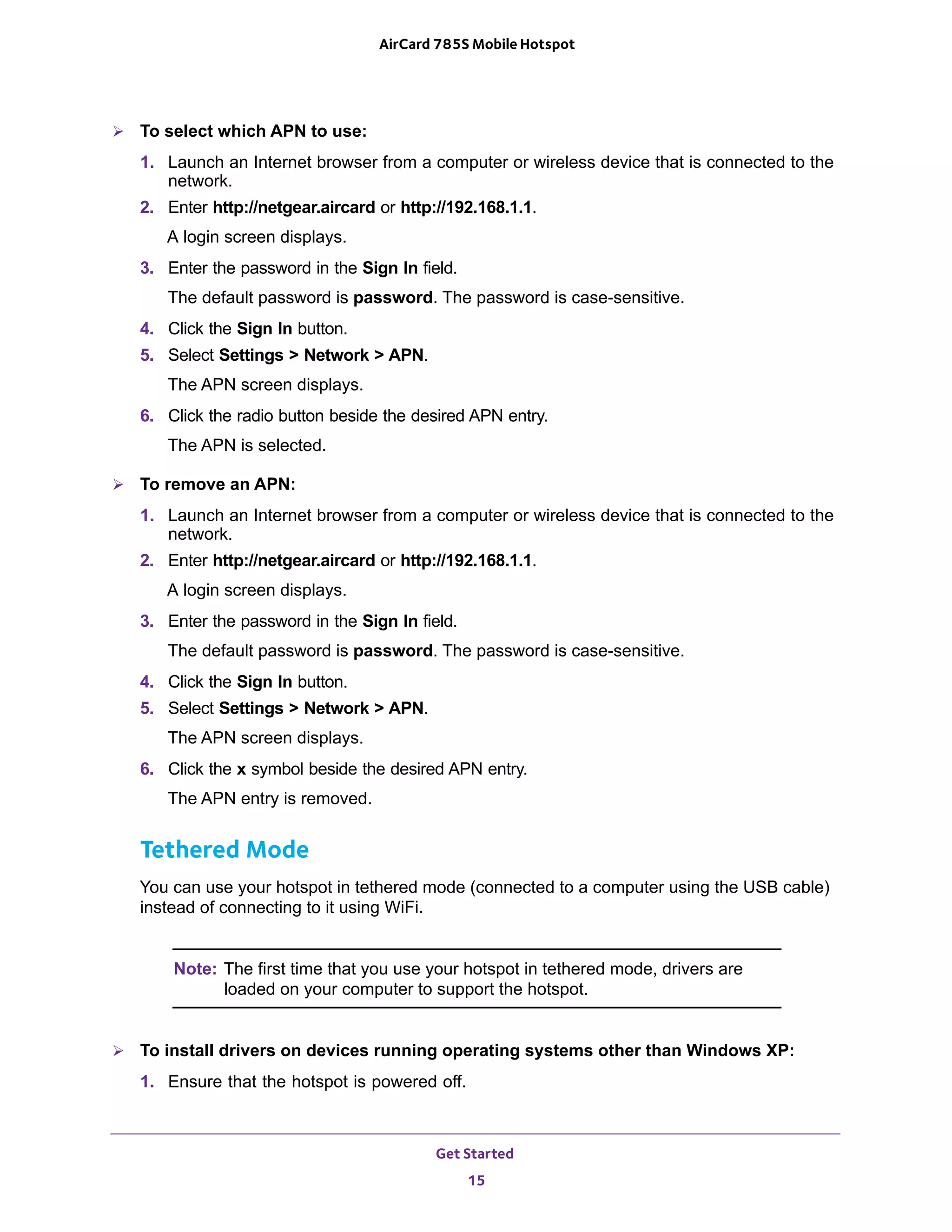 Get Started
15
AirCard 785S Mobile Hotspot
 To select which APN to use:
1. Launch an Internet browser from a computer or wireless device that is connected to the
network.
2. Enter http://netgear.aircard or http://192.168.1.1.
A login screen displays.
3. Enter the password in the Sign In field.
The default password is password. The password is case-sensitive.
4. Click the Sign In button.
5. Select Settings > Network > APN.
The APN screen displays.
6. Click the radio button beside the desired APN entry.
The APN is selected.
 To remove an APN:
1. Launch an Internet browser from a computer or wireless device that is connected to the
network.
2. Enter http://netgear.aircard or http://192.168.1.1.
A login screen displays.
3. Enter the password in the Sign In field.
The default password is password. The password is case-sensitive.
4. Click the Sign In button.
5. Select Settings > Network > APN.
The APN screen displays.
6. Click the x symbol beside the desired APN entry.
The APN entry is removed.
Tethered Mode
You can use your hotspot in tethered mode (connected to a computer using the USB cable)
instead of connecting to it using WiFi.
Note: The first time that you use your hotspot in tethered mode, drivers are
loaded on your computer to support the hotspot.
 To install drivers on devices running operating systems other than Windows XP:
1. Ensure that the hotspot is powered off.
 