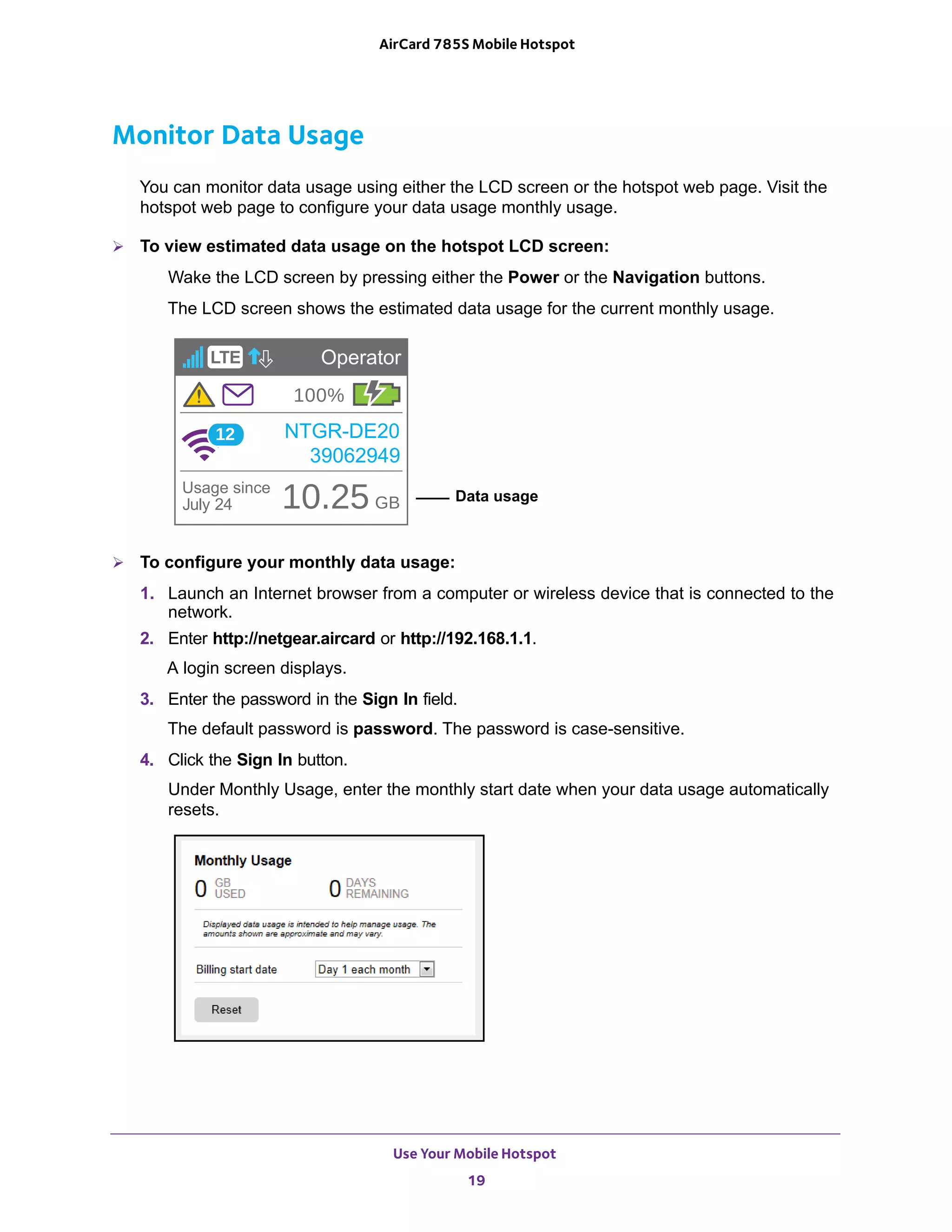 Use Your Mobile Hotspot
19
AirCard 785S Mobile Hotspot
Monitor Data Usage
You can monitor data usage using either the LCD screen or the hotspot web page. Visit the
hotspot web page to configure your data usage monthly usage.
 To view estimated data usage on the hotspot LCD screen:
Wake the LCD screen by pressing either the Power or the Navigation buttons.
The LCD screen shows the estimated data usage for the current monthly usage.
Data usage
 To configure your monthly data usage:
1. Launch an Internet browser from a computer or wireless device that is connected to the
network.
2. Enter http://netgear.aircard or http://192.168.1.1.
A login screen displays.
3. Enter the password in the Sign In field.
The default password is password. The password is case-sensitive.
4. Click the Sign In button.
Under Monthly Usage, enter the monthly start date when your data usage automatically
resets.
 
