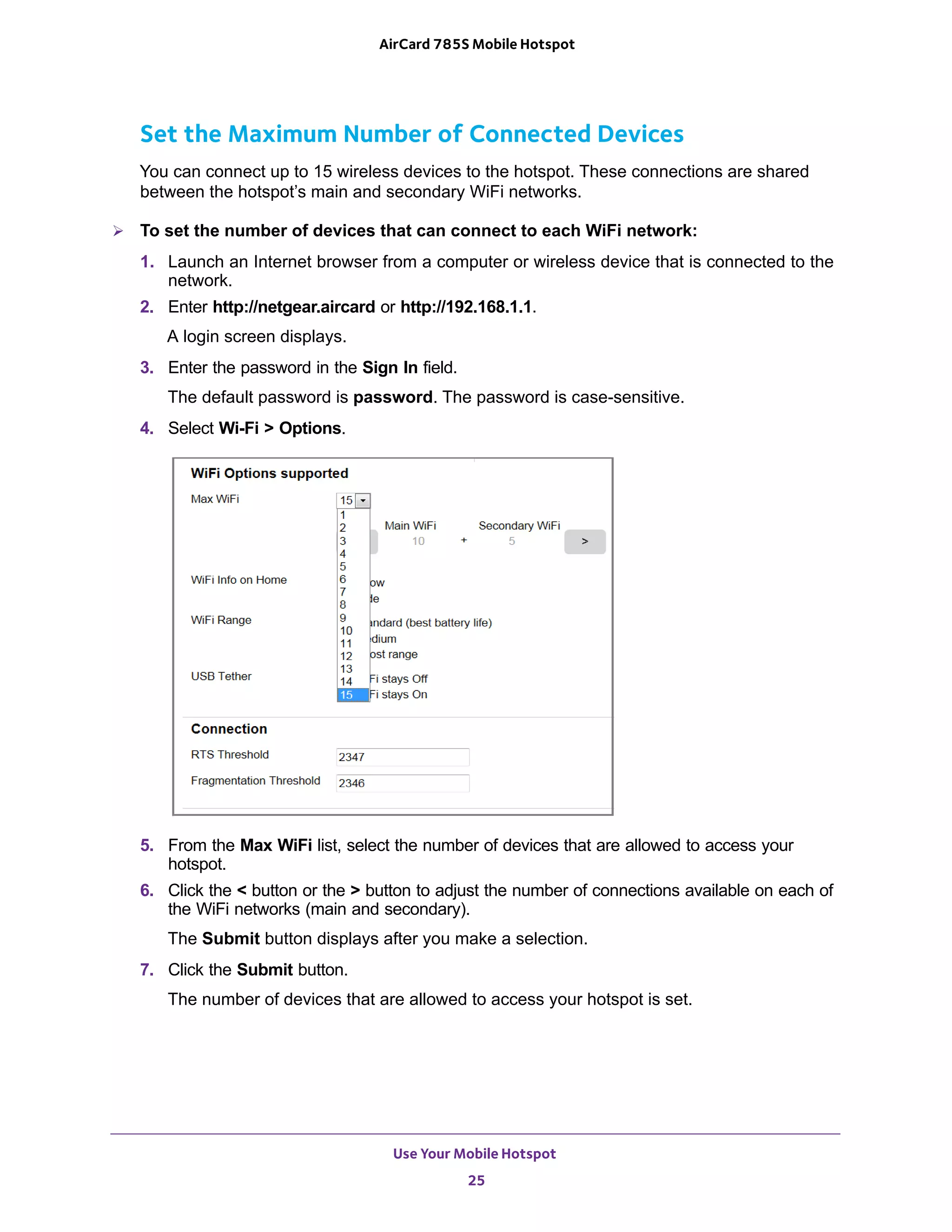 Use Your Mobile Hotspot
25
AirCard 785S Mobile Hotspot
Set the Maximum Number of Connected Devices
You can connect up to 15 wireless devices to the hotspot. These connections are shared
between the hotspot’s main and secondary WiFi networks.
 To set the number of devices that can connect to each WiFi network:
1. Launch an Internet browser from a computer or wireless device that is connected to the
network.
2. Enter http://netgear.aircard or http://192.168.1.1.
A login screen displays.
3. Enter the password in the Sign In field.
The default password is password. The password is case-sensitive.
4. Select Wi-Fi > Options.
5. From the Max WiFi list, select the number of devices that are allowed to access your
hotspot.
6. Click the < button or the > button to adjust the number of connections available on each of
the WiFi networks (main and secondary).
The Submit button displays after you make a selection.
7. Click the Submit button.
The number of devices that are allowed to access your hotspot is set.
 