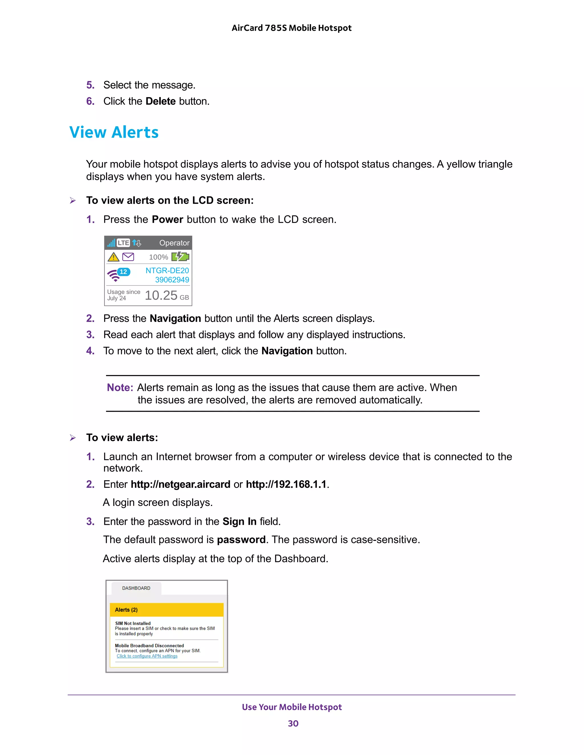 Use Your Mobile Hotspot
30
AirCard 785S Mobile Hotspot
5. Select the message.
6. Click the Delete button.
View Alerts
Your mobile hotspot displays alerts to advise you of hotspot status changes. A yellow triangle
displays when you have system alerts.
 To view alerts on the LCD screen:
1. Press the Power button to wake the LCD screen.
2. Press the Navigation button until the Alerts screen displays.
3. Read each alert that displays and follow any displayed instructions.
4. To move to the next alert, click the Navigation button.
Note: Alerts remain as long as the issues that cause them are active. When
the issues are resolved, the alerts are removed automatically.
 To view alerts:
1. Launch an Internet browser from a computer or wireless device that is connected to the
network.
2. Enter http://netgear.aircard or http://192.168.1.1.
A login screen displays.
3. Enter the password in the Sign In field.
The default password is password. The password is case-sensitive.
Active alerts display at the top of the Dashboard.
 
