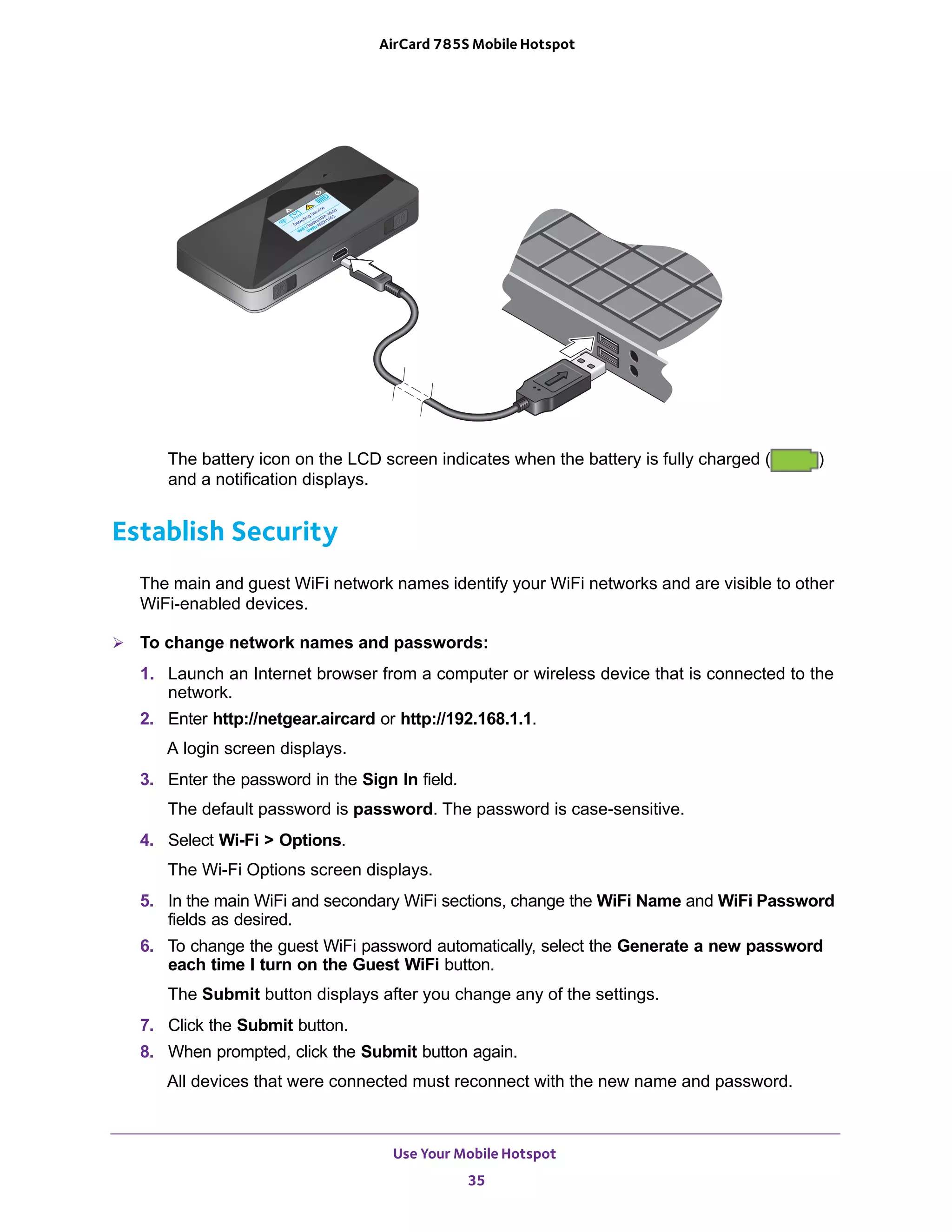 Use Your Mobile Hotspot
35
AirCard 785S Mobile Hotspot
The battery icon on the LCD screen indicates when the battery is fully charged ( )
and a notification displays.
Establish Security
The main and guest WiFi network names identify your WiFi networks and are visible to other
WiFi-enabled devices.
 To change network names and passwords:
1. Launch an Internet browser from a computer or wireless device that is connected to the
network.
2. Enter http://netgear.aircard or http://192.168.1.1.
A login screen displays.
3. Enter the password in the Sign In field.
The default password is password. The password is case-sensitive.
4. Select Wi-Fi > Options.
The Wi-Fi Options screen displays.
5. In the main WiFi and secondary WiFi sections, change the WiFi Name and WiFi Password
fields as desired.
6. To change the guest WiFi password automatically, select the Generate a new password
each time I turn on the Guest WiFi button.
The Submit button displays after you change any of the settings.
7. Click the Submit button.
8. When prompted, click the Submit button again.
All devices that were connected must reconnect with the new name and password.
 