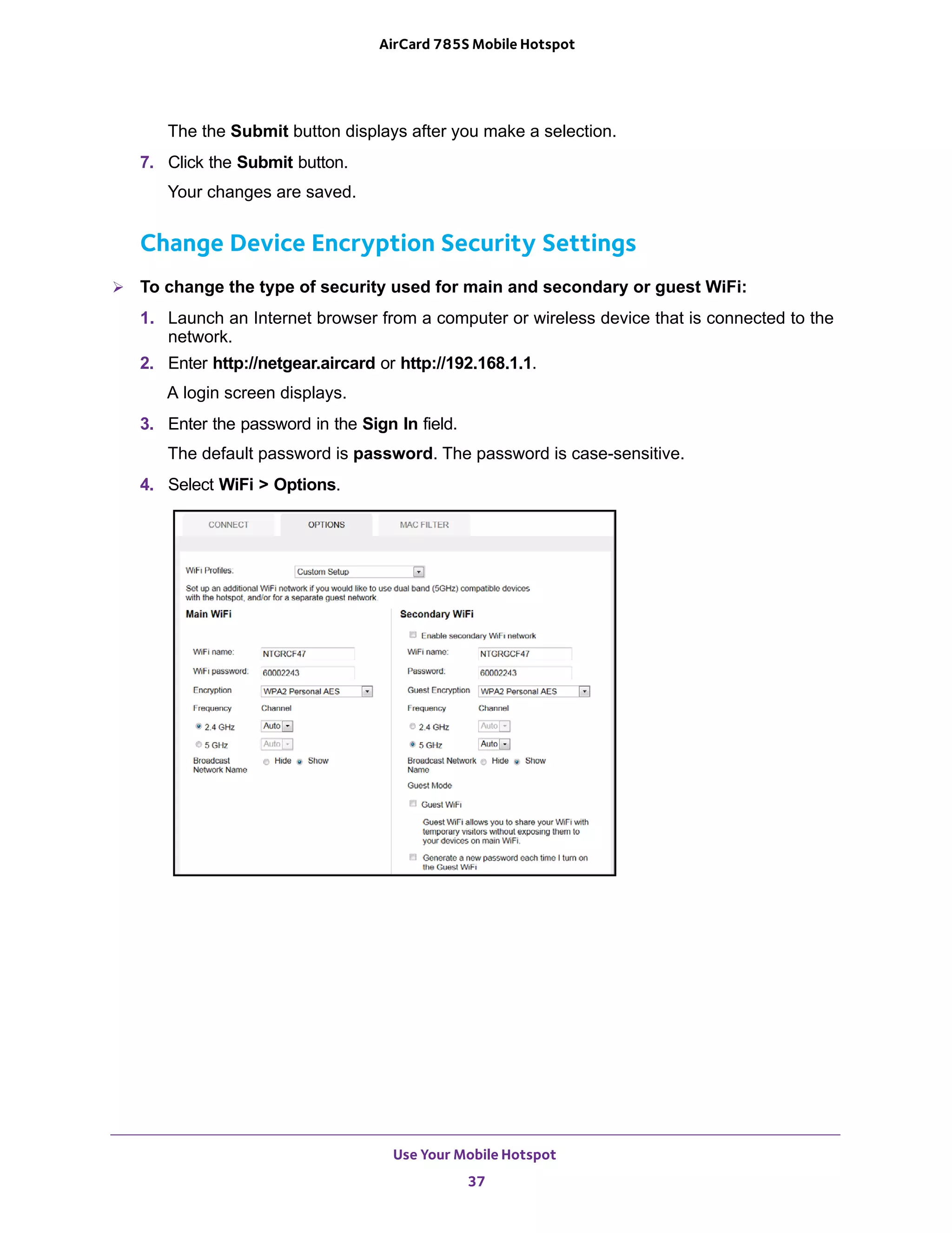 Use Your Mobile Hotspot
37
AirCard 785S Mobile Hotspot
The the Submit button displays after you make a selection.
7. Click the Submit button.
Your changes are saved.
Change Device Encryption Security Settings
 To change the type of security used for main and secondary or guest WiFi:
1. Launch an Internet browser from a computer or wireless device that is connected to the
network.
2. Enter http://netgear.aircard or http://192.168.1.1.
A login screen displays.
3. Enter the password in the Sign In field.
The default password is password. The password is case-sensitive.
4. Select WiFi > Options.
 