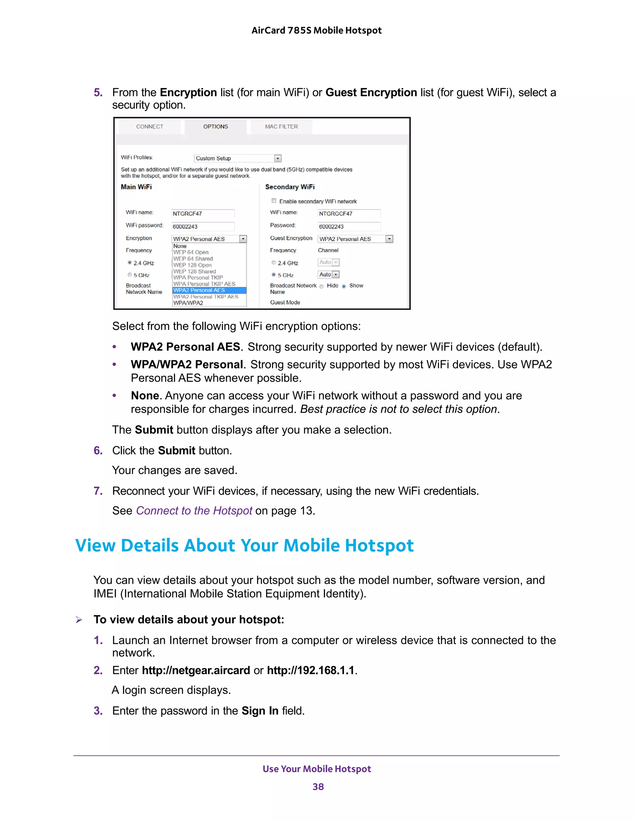 Use Your Mobile Hotspot
38
AirCard 785S Mobile Hotspot
5. From the Encryption list (for main WiFi) or Guest Encryption list (for guest WiFi), select a
security option.
Select from the following WiFi encryption options:
• WPA2 Personal AES. Strong security supported by newer WiFi devices (default).
• WPA/WPA2 Personal. Strong security supported by most WiFi devices. Use WPA2
Personal AES whenever possible.
• None. Anyone can access your WiFi network without a password and you are
responsible for charges incurred. Best practice is not to select this option.
The Submit button displays after you make a selection.
6. Click the Submit button.
Your changes are saved.
7. Reconnect your WiFi devices, if necessary, using the new WiFi credentials.
See Connect to the Hotspot on page 13.
View Details About Your Mobile Hotspot
You can view details about your hotspot such as the model number, software version, and
IMEI (International Mobile Station Equipment Identity).
 To view details about your hotspot:
1. Launch an Internet browser from a computer or wireless device that is connected to the
network.
2. Enter http://netgear.aircard or http://192.168.1.1.
A login screen displays.
3. Enter the password in the Sign In field.
 