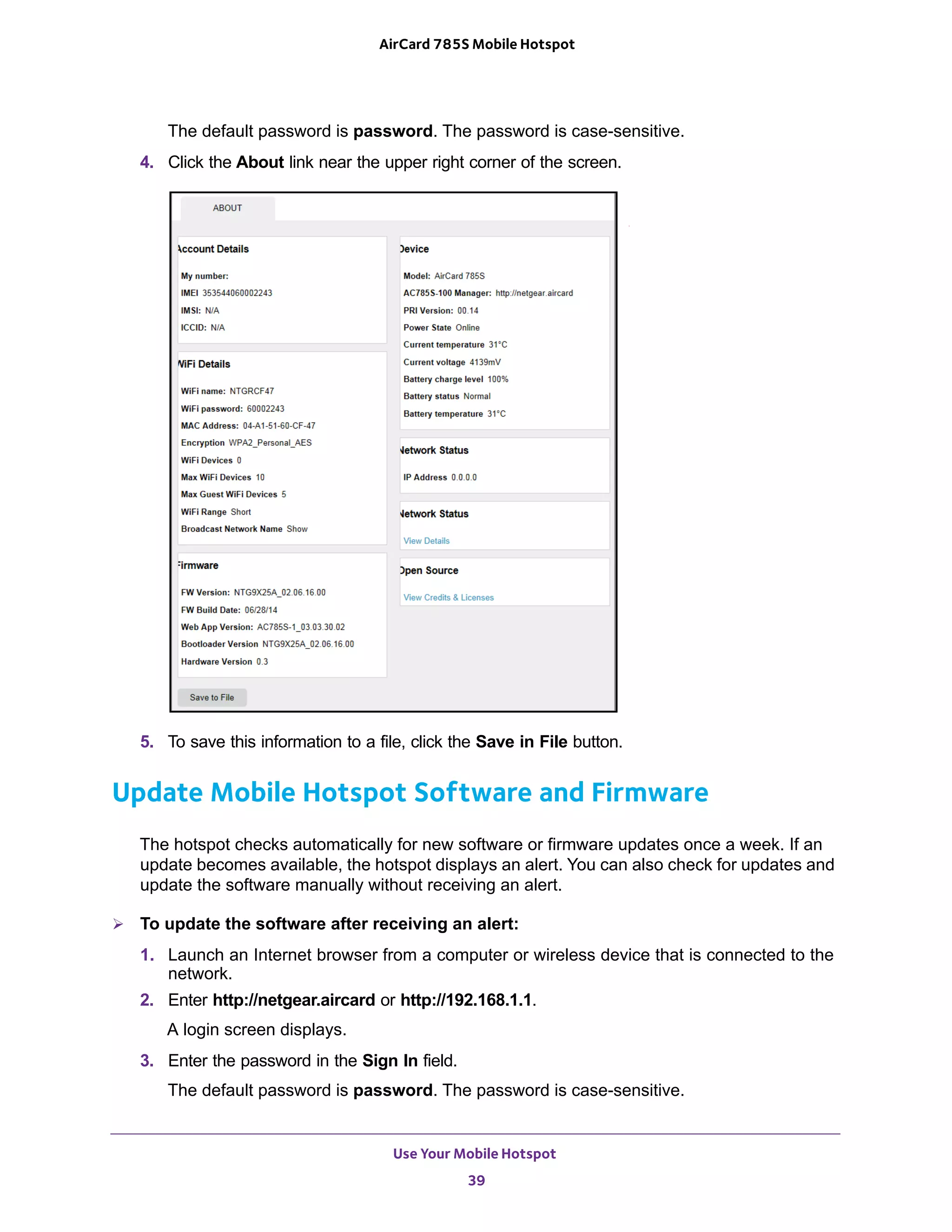 Use Your Mobile Hotspot
39
AirCard 785S Mobile Hotspot
The default password is password. The password is case-sensitive.
4. Click the About link near the upper right corner of the screen.
5. To save this information to a file, click the Save in File button.
Update Mobile Hotspot Software and Firmware
The hotspot checks automatically for new software or firmware updates once a week. If an
update becomes available, the hotspot displays an alert. You can also check for updates and
update the software manually without receiving an alert.
 To update the software after receiving an alert:
1. Launch an Internet browser from a computer or wireless device that is connected to the
network.
2. Enter http://netgear.aircard or http://192.168.1.1.
A login screen displays.
3. Enter the password in the Sign In field.
The default password is password. The password is case-sensitive.
 