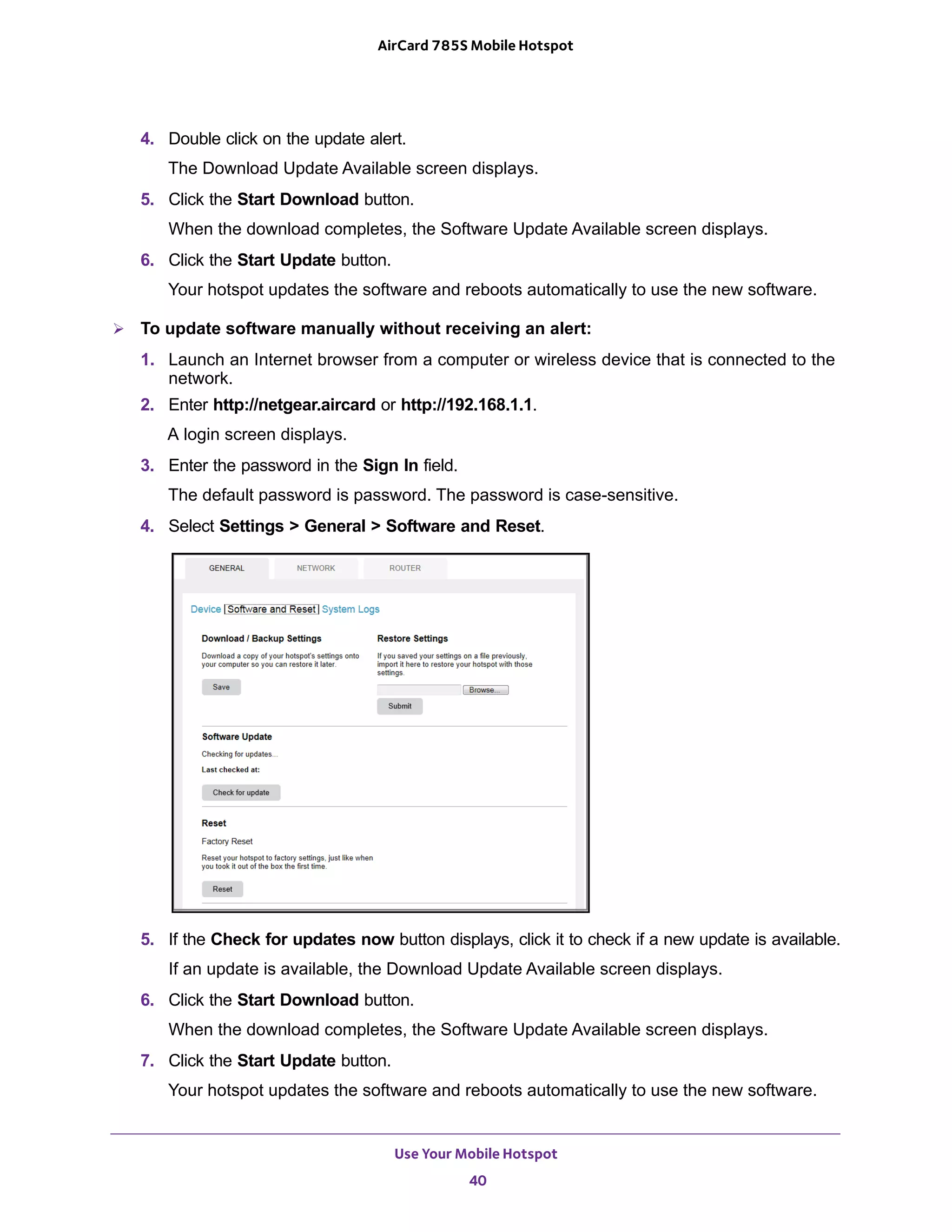 Use Your Mobile Hotspot
40
AirCard 785S Mobile Hotspot
4. Double click on the update alert.
The Download Update Available screen displays.
5. Click the Start Download button.
When the download completes, the Software Update Available screen displays.
6. Click the Start Update button.
Your hotspot updates the software and reboots automatically to use the new software.
 To update software manually without receiving an alert:
1. Launch an Internet browser from a computer or wireless device that is connected to the
network.
2. Enter http://netgear.aircard or http://192.168.1.1.
A login screen displays.
3. Enter the password in the Sign In field.
The default password is password. The password is case-sensitive.
4. Select Settings > General > Software and Reset.
5. If the Check for updates now button displays, click it to check if a new update is available.
If an update is available, the Download Update Available screen displays.
6. Click the Start Download button.
When the download completes, the Software Update Available screen displays.
7. Click the Start Update button.
Your hotspot updates the software and reboots automatically to use the new software.
 