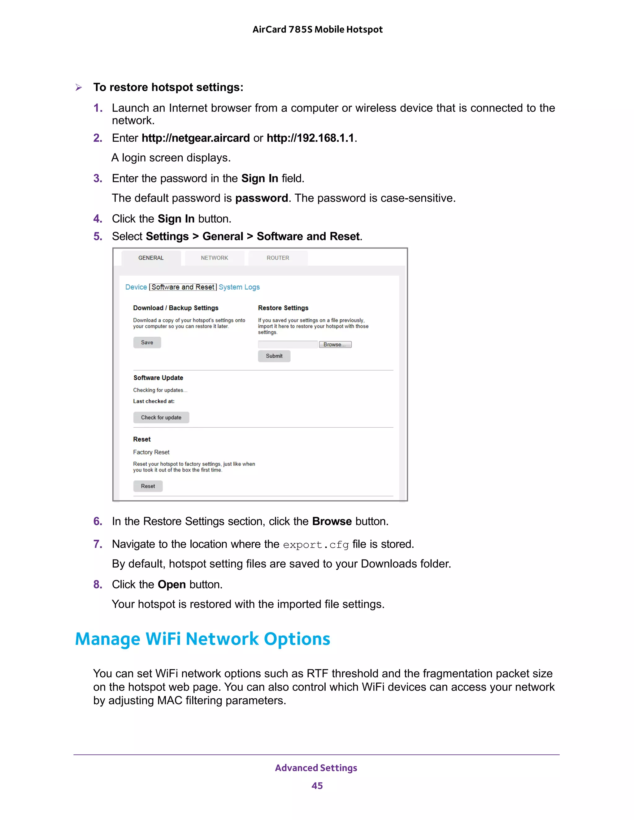 Advanced Settings
45
AirCard 785S Mobile Hotspot
 To restore hotspot settings:
1. Launch an Internet browser from a computer or wireless device that is connected to the
network.
2. Enter http://netgear.aircard or http://192.168.1.1.
A login screen displays.
3. Enter the password in the Sign In field.
The default password is password. The password is case-sensitive.
4. Click the Sign In button.
5. Select Settings > General > Software and Reset.
6. In the Restore Settings section, click the Browse button.
7. Navigate to the location where the export.cfg file is stored.
By default, hotspot setting files are saved to your Downloads folder.
8. Click the Open button.
Your hotspot is restored with the imported file settings.
Manage WiFi Network Options
You can set WiFi network options such as RTF threshold and the fragmentation packet size
on the hotspot web page. You can also control which WiFi devices can access your network
by adjusting MAC filtering parameters.
 