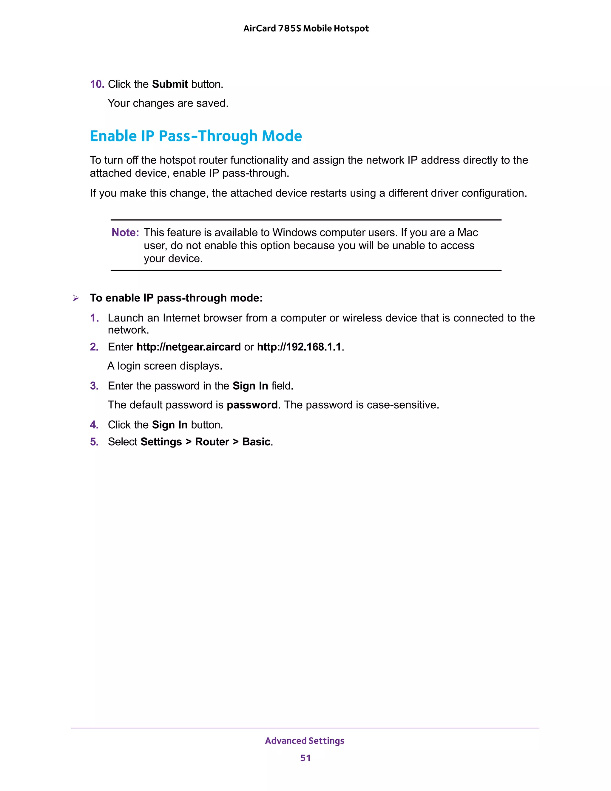 Advanced Settings
51
AirCard 785S Mobile Hotspot
10. Click the Submit button.
Your changes are saved.
Enable IP Pass-Through Mode
To turn off the hotspot router functionality and assign the network IP address directly to the
attached device, enable IP pass-through.
If you make this change, the attached device restarts using a different driver configuration.
Note: This feature is available to Windows computer users. If you are a Mac
user, do not enable this option because you will be unable to access
your device.
 To enable IP pass-through mode:
1. Launch an Internet browser from a computer or wireless device that is connected to the
network.
2. Enter http://netgear.aircard or http://192.168.1.1.
A login screen displays.
3. Enter the password in the Sign In field.
The default password is password. The password is case-sensitive.
4. Click the Sign In button.
5. Select Settings > Router > Basic.
 