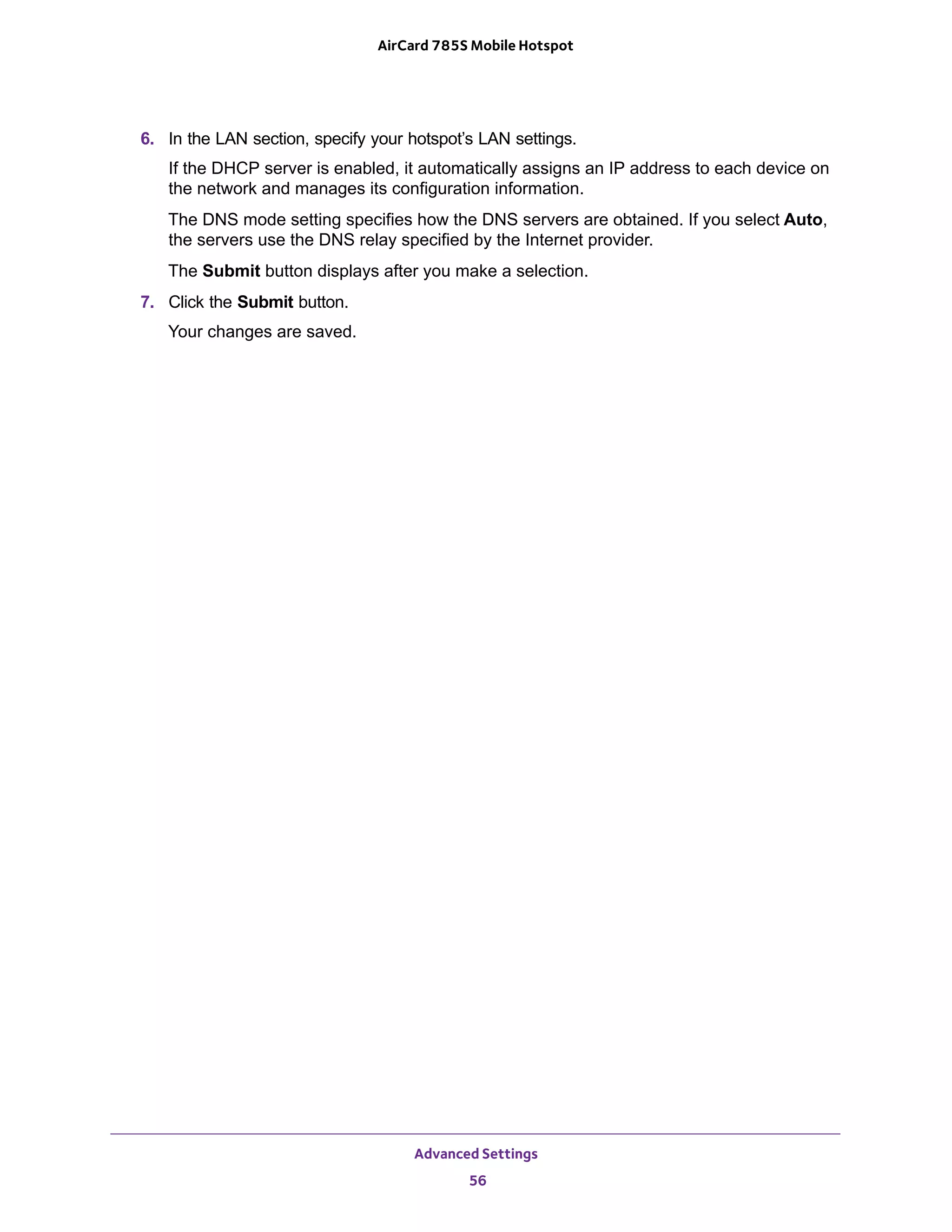 Advanced Settings
56
AirCard 785S Mobile Hotspot
6. In the LAN section, specify your hotspot’s LAN settings.
If the DHCP server is enabled, it automatically assigns an IP address to each device on
the network and manages its configuration information.
The DNS mode setting specifies how the DNS servers are obtained. If you select Auto,
the servers use the DNS relay specified by the Internet provider.
The Submit button displays after you make a selection.
7. Click the Submit button.
Your changes are saved.
 