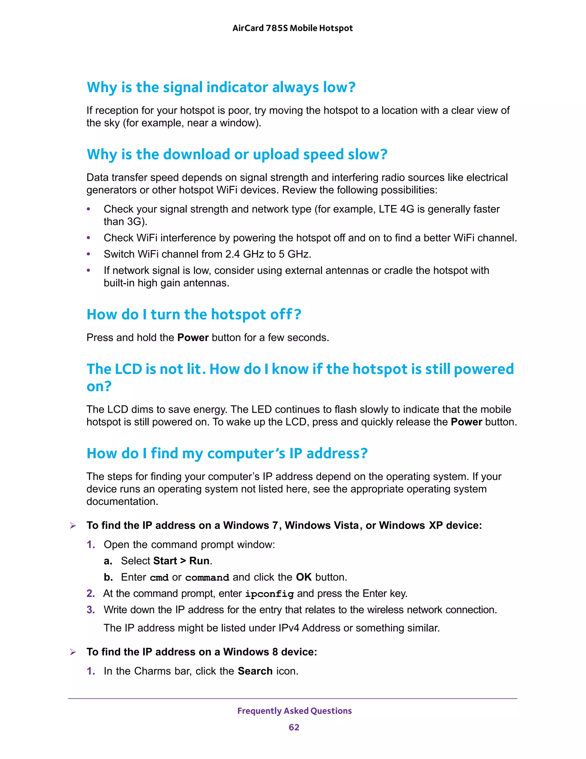 Frequently Asked Questions
62
AirCard 785S Mobile Hotspot
Why is the signal indicator always low?
If reception for your hotspot is poor, try moving the hotspot to a location with a clear view of
the sky (for example, near a window).
Why is the download or upload speed slow?
Data transfer speed depends on signal strength and interfering radio sources like electrical
generators or other hotspot WiFi devices. Review the following possibilities:
• Check your signal strength and network type (for example, LTE 4G is generally faster
than 3G).
• Check WiFi interference by powering the hotspot off and on to find a better WiFi channel.
• Switch WiFi channel from 2.4 GHz to 5 GHz.
• If network signal is low, consider using external antennas or cradle the hotspot with
built-in high gain antennas.
How do I turn the hotspot off?
Press and hold the Power button for a few seconds.
The LCD is not lit. How do I know if the hotspot is still powered
on?
The LCD dims to save energy. The LED continues to flash slowly to indicate that the mobile
hotspot is still powered on. To wake up the LCD, press and quickly release the Power button.
How do I find my computer’s IP address?
The steps for finding your computer’s IP address depend on the operating system. If your
device runs an operating system not listed here, see the appropriate operating system
documentation.
 To find the IP address on a Windows 7, Windows Vista, or Windows XP device:
1. Open the command prompt window:
a. Select Start > Run.
b. Enter cmd or command and click the OK button.
2. At the command prompt, enter ipconfig and press the Enter key.
3. Write down the IP address for the entry that relates to the wireless network connection.
The IP address might be listed under IPv4 Address or something similar.
 To find the IP address on a Windows 8 device:
1. In the Charms bar, click the Search icon.
 