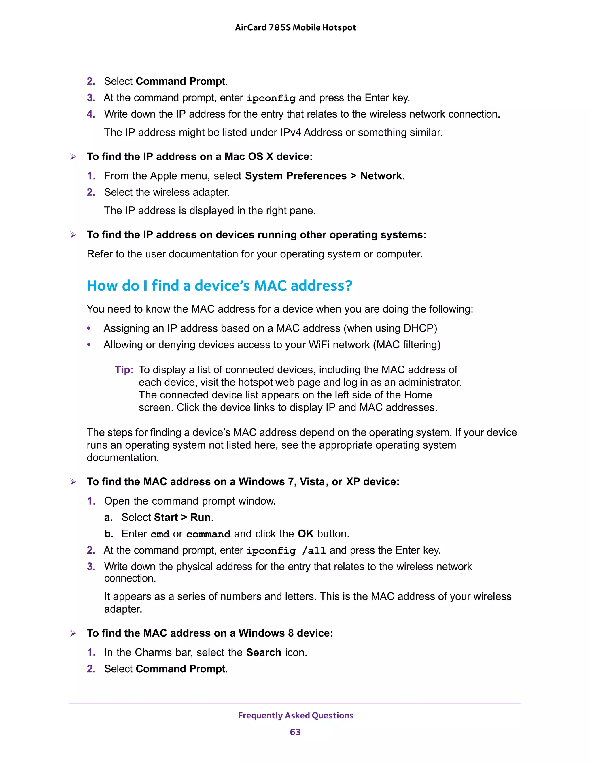 Frequently Asked Questions
63
AirCard 785S Mobile Hotspot
2. Select Command Prompt.
3. At the command prompt, enter ipconfig and press the Enter key.
4. Write down the IP address for the entry that relates to the wireless network connection.
The IP address might be listed under IPv4 Address or something similar.
 To find the IP address on a Mac OS X device:
1. From the Apple menu, select System Preferences > Network.
2. Select the wireless adapter.
The IP address is displayed in the right pane.
 To find the IP address on devices running other operating systems:
Refer to the user documentation for your operating system or computer.
How do I find a device’s MAC address?
You need to know the MAC address for a device when you are doing the following:
• Assigning an IP address based on a MAC address (when using DHCP)
• Allowing or denying devices access to your WiFi network (MAC filtering)
Tip: To display a list of connected devices, including the MAC address of
each device, visit the hotspot web page and log in as an administrator.
The connected device list appears on the left side of the Home
screen. Click the device links to display IP and MAC addresses.
The steps for finding a device’s MAC address depend on the operating system. If your device
runs an operating system not listed here, see the appropriate operating system
documentation.
 To find the MAC address on a Windows 7, Vista, or XP device:
1. Open the command prompt window.
a. Select Start > Run.
b. Enter cmd or command and click the OK button.
2. At the command prompt, enter ipconfig /all and press the Enter key.
3. Write down the physical address for the entry that relates to the wireless network
connection.
It appears as a series of numbers and letters. This is the MAC address of your wireless
adapter.
 To find the MAC address on a Windows 8 device:
1. In the Charms bar, select the Search icon.
2. Select Command Prompt.
 