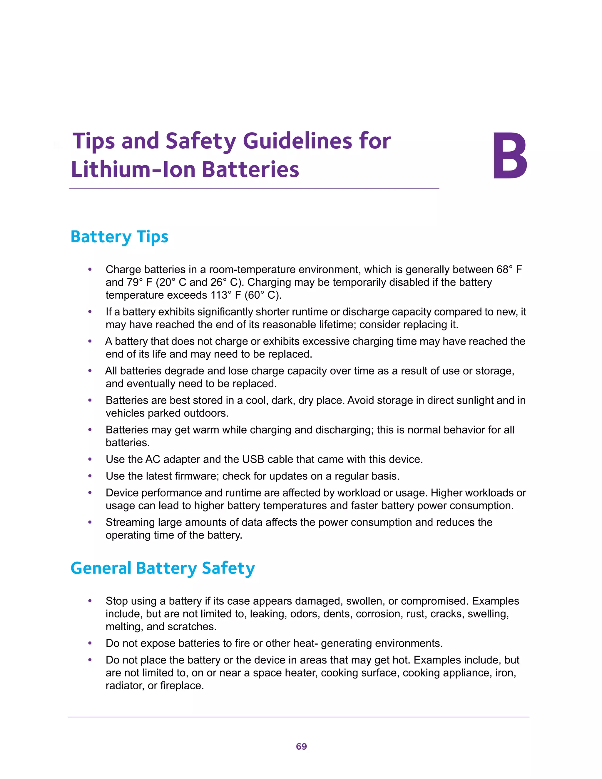 69
BB. Tips and Safety Guidelines for
Lithium-Ion Batteries
Battery Tips
• Charge batteries in a room-temperature environment, which is generally between 68° F
and 79° F (20° C and 26° C). Charging may be temporarily disabled if the battery
temperature exceeds 113° F (60° C).
• If a battery exhibits significantly shorter runtime or discharge capacity compared to new, it
may have reached the end of its reasonable lifetime; consider replacing it.
• A battery that does not charge or exhibits excessive charging time may have reached the
end of its life and may need to be replaced.
• All batteries degrade and lose charge capacity over time as a result of use or storage,
and eventually need to be replaced.
• Batteries are best stored in a cool, dark, dry place. Avoid storage in direct sunlight and in
vehicles parked outdoors.
• Batteries may get warm while charging and discharging; this is normal behavior for all
batteries.
• Use the AC adapter and the USB cable that came with this device.
• Use the latest firmware; check for updates on a regular basis.
• Device performance and runtime are affected by workload or usage. Higher workloads or
usage can lead to higher battery temperatures and faster battery power consumption.
• Streaming large amounts of data affects the power consumption and reduces the
operating time of the battery.
General Battery Safety
• Stop using a battery if its case appears damaged, swollen, or compromised. Examples
include, but are not limited to, leaking, odors, dents, corrosion, rust, cracks, swelling,
melting, and scratches.
• Do not expose batteries to fire or other heat- generating environments.
• Do not place the battery or the device in areas that may get hot. Examples include, but
are not limited to, on or near a space heater, cooking surface, cooking appliance, iron,
radiator, or fireplace.
 