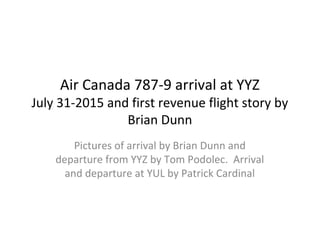 Air Canada 787-9 arrival at YYZ
July 31-2015 and first revenue flight story by
Brian Dunn
Pictures of arrival by Brian Dunn and
departure from YYZ by Tom Podolec. Arrival
and departure at YUL by Patrick Cardinal
 
