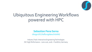 Ubiquitous EngineeringWorkflows
powered with HPC
Sebastian Pena Serna
clesgo UG (haftungsbeschränkt)
IndustryTrack: Interactive EngineeringTechnologies
ISC High Performance – June 21st, 2016 – Frankfurt, Germany
 