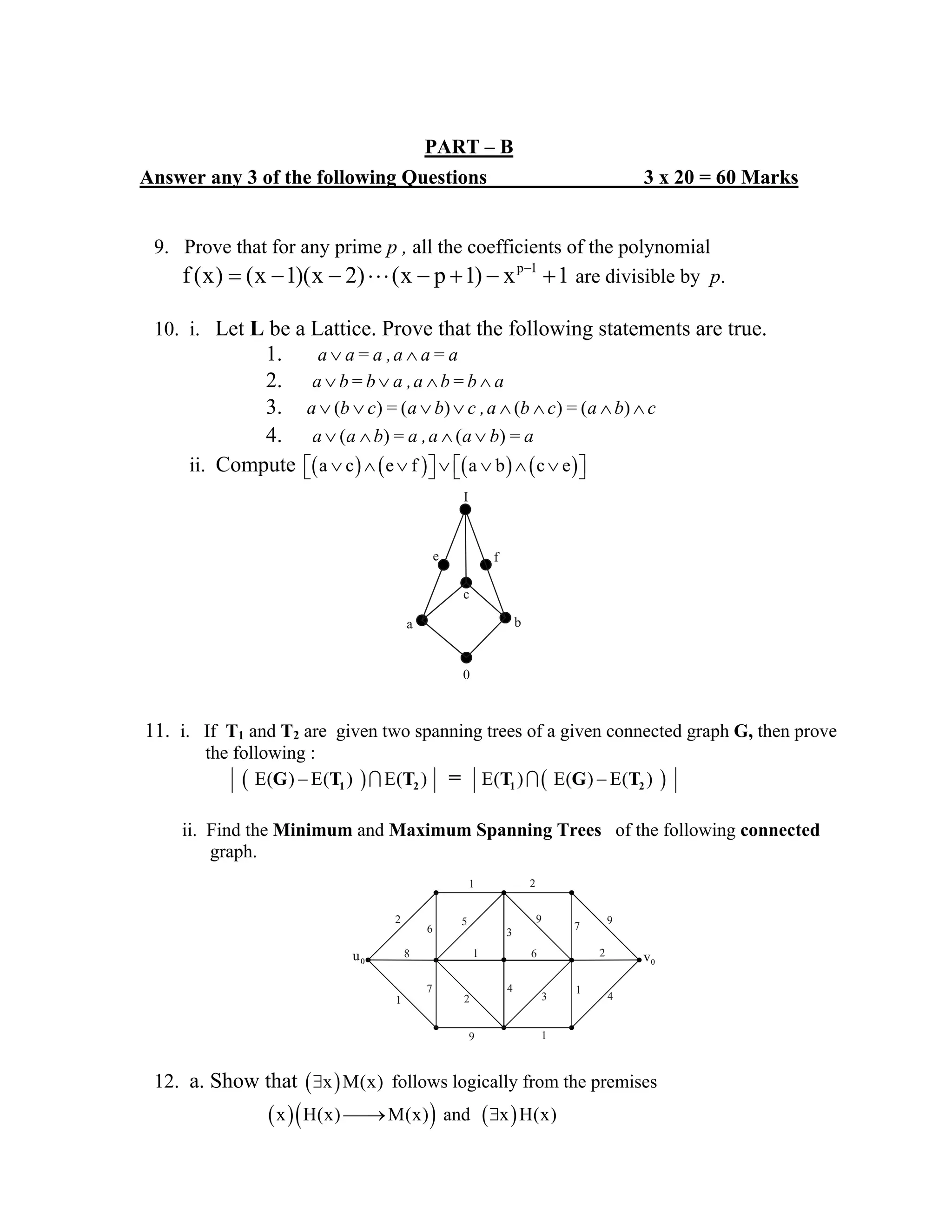PART – B
Answer any 3 of the following Questions 3 x 20 = 60 Marks
9. Prove that for any prime p , all the coefficients of the polynomial
p 1
f(x) (x 1)(x 2) (x p 1) x 1−
= − − ⋅⋅⋅ − + − + are divisible by p.
10. i. Let L be a Lattice. Prove that the following statements are true.
1. ∨ ∧a a= a ,a a= a
2. ∨ ∨ ∧ ∧a b= b a ,a b= b a
3. ( ) ( ) ( ) ( )∨ ∨ ∨ ∨ ∧ ∧ ∧ ∧a b c = a b c ,a b c = a b c
4. ( ) ( )∨ ∧ ∧ ∨a a b = a ,a a b = a
ii. Compute ( ) ( ) ( ) ( )a c e f a b c e∨ ∧ ∨ ∨ ∨ ∧ ∨⎡ ⎤ ⎡ ⎤⎣ ⎦ ⎣ ⎦
11. i. If T1 and T2 are given two spanning trees of a given connected graph G, then prove
the following :
( ) ( )E( ) E( ) E( ) E( ) E( ) E( )1 2 1 2G T T T G T=− −∩ ∩
ii. Find the Minimum and Maximum Spanning Trees of the following connected
graph.
12. a. Show that ( )x M(x)∃ follows logically from the premises
( )( )x H(x) M(x)⎯⎯→ and ( )x H(x)∃
0
a b
c
e f
I
0v
1 2
9
2
9
3
61
5
6
2
1
8
2
9 1
3
4 1
4
7
7
0u
 