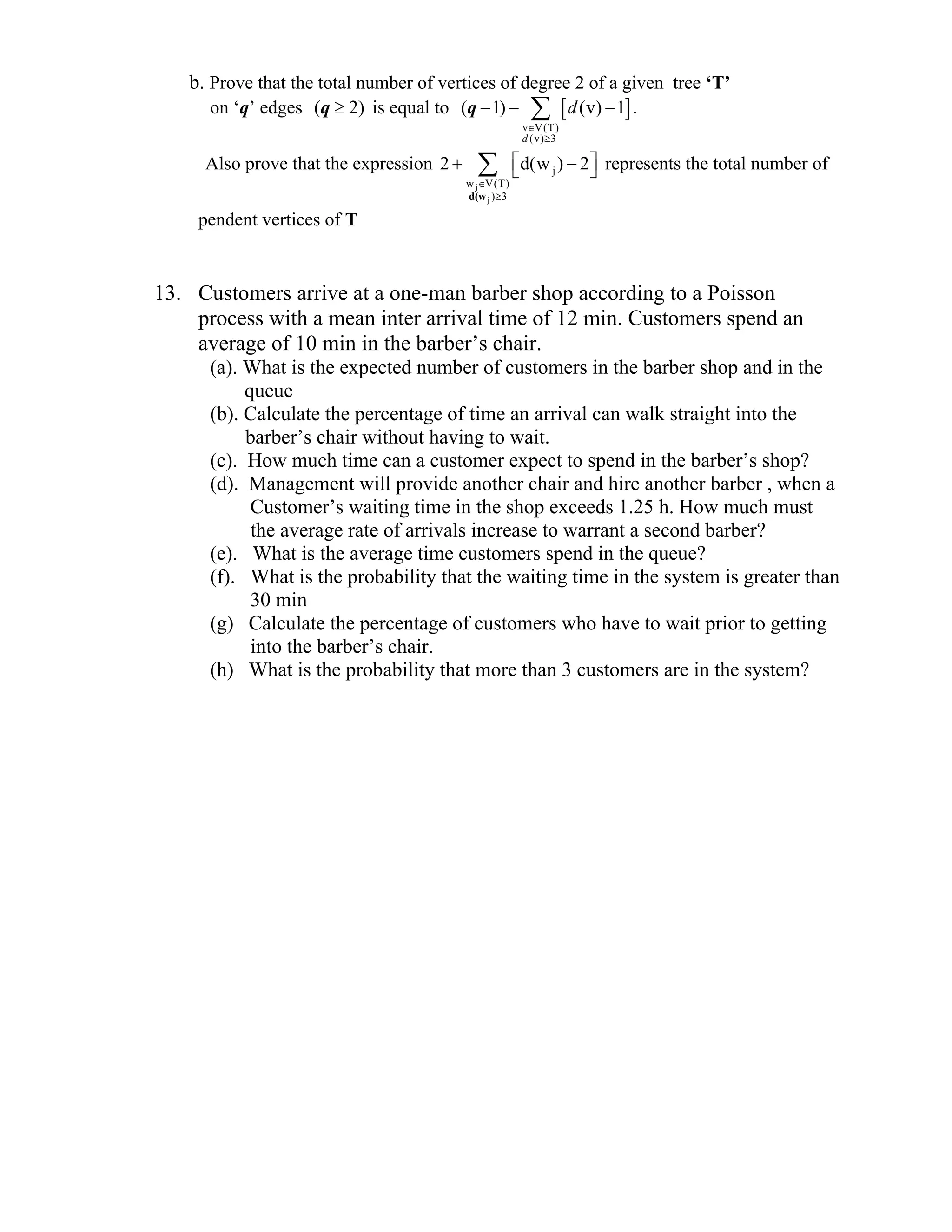 b. Prove that the total number of vertices of degree 2 of a given tree ‘T’
on ‘q’ edges ( 2)≥q is equal to [ ]
v V(T)
(v) 3
( 1) (v) 1
∈
≥
− − −∑q
d
d .
Also prove that the expression
j
j
j
w V(T)
) 3
2 d(w ) 2
d(w
∈
≥
⎡ ⎤+ −⎣ ⎦∑ represents the total number of
pendent vertices of T
13. Customers arrive at a one-man barber shop according to a Poisson
process with a mean inter arrival time of 12 min. Customers spend an
average of 10 min in the barber’s chair.
(a). What is the expected number of customers in the barber shop and in the
queue
(b). Calculate the percentage of time an arrival can walk straight into the
barber’s chair without having to wait.
(c). How much time can a customer expect to spend in the barber’s shop?
(d). Management will provide another chair and hire another barber , when a
Customer’s waiting time in the shop exceeds 1.25 h. How much must
the average rate of arrivals increase to warrant a second barber?
(e). What is the average time customers spend in the queue?
(f). What is the probability that the waiting time in the system is greater than
30 min
(g) Calculate the percentage of customers who have to wait prior to getting
into the barber’s chair.
(h) What is the probability that more than 3 customers are in the system?
 