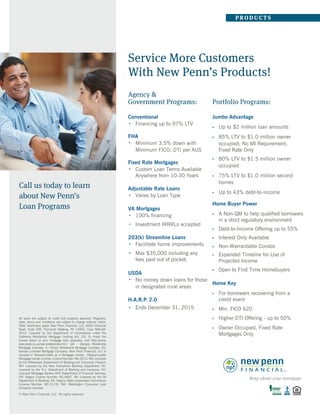 Service More Customers
With New Penn’s Products!
Agency &
Government Programs:
Conventional
Financing up to 97% LTV
FHA
Minimum 3.5% down with
Minimum FICO; DTI per AUS
Fixed Rate Mortgages
Custom Loan Terms Available
Anywhere from 10-30 Years
Adjustable Rate Loans
Varies by Loan Type
VA Mortgages
100% ﬁnancing
Investment IRRRLs accepted
203(k) Streamline Loans
Facilitate home improvements.
USDA
No money down loans for those
in designated rural areas
H.A.R.P. 2.0
Ends December 31, 2015
Portfolio Programs:
Jumbo Advantage
•
•
•
•
•
•
•
•
•
•
•
Up to $2 million loan amounts
• 85% LTV to $1.0 million owner
o
Fixed Rate Only
ccupied; No MI Requirement;
• 80% LTV to $1.5 million owner
occupied
• 75% LTV to $1.0 million second
homes
• Up to 43% debt-to-income
Home Buyer Power
• A
• Debt-to-Income Offering up to 55%
• Interest Only Available
• Non-Warrantable Condos
• Open to First Time Homebuyers
• Expanded Timeline for Use of
Projected Income
Non-QM to help qualified borrowers
in a strict regulatory environment
Home Key
• For borrowers recovering from a
credit event
• Higher DTI Offering - up to 50%
• Min. FICO 620
• Owner Occupied, Fixed Rate
Mortgages Only
Max $35,000 including any
fees paid out of pocket.
Call us today to learn
about New Penn’s
Loan Programs
P RODU C T S
© New Penn Financial, LLC All rights reserved.
All loans are subject to credit and property approval. Programs,
rates, terms and conditions are subject to change without notice.
Other restrictions apply. New Penn Financial, LLC, 4000 Chemical
Road, Suite 200, Plymouth Meeting, PA 19462. Corp NMLS#:
3013. Licensed by the Department of Corporations under the
California Residential Mortgage Lending Act. CO: To check the
license status of your mortgage loan originator, visit http://www.
dora.state.co.us/real-estate/index.htm. GA - Georgia Residential
Mortgage Licensee. IL: Illinois Residential Mortgage Licensee. KS:
Kansas Licensed Mortgage Company. New Penn Financial, LLC is
licensed in Massachusetts as a Mortgage Lender. Massachusetts
Mortgage Lender License: License Number: ML-3013. MS: Licensed
by the Mississippi Department of Banking and Consumer Finance.
NH: Licensed by the New Hampshire Banking Department. NJ:
Licensed by the N.J. Department of Banking and Insurance. NY:
Licensed Mortgage Banker–NYS Department of Financial Services.
OR: Oregon License Number: ML-4667. PA: Licensed by the PA
Department of Banking. VA: Virginia State Corporation Commission
(License Number: MC-5119). WA: Washington Consumer Loan
Company Licensee.
Name
Phone
Email
NMLS#:
 