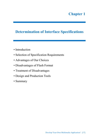 Develop Your Own Multimedia Application! [17]
Chapter 1
Determination of Interface Specifications
▪ Introduction
▪ Selection of Specification Requirements
▪ Advantages of Our Choices
▪ Disadvantages of Flash Format
▪ Treatment of Disadvantages
▪ Design and Production Tools
▪ Summary
 