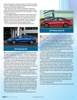 9LATINAStyle Vol. 22, No. 4, 2016 www.latinastyle.com
heated steering wheel, a panoramic glass roof, and 20-inch wheels
and tires. Although larger and longer, it weighs less which brings better
fuel economy and improves driving dynamics.
Now sleek and narrow, with more contemporary styling and
slightly muscled looks, there are sculpted panels and narrower window
openings and it’s been smoothed to be more aerodynamic; a spoiler
at the tail reduces drag.
Bold LED lighting punctuates the front and back, while a bright-chromed,
three-bar grille accents the fascia. Inside is a premium cabin with
soft-touch materials, good elbow room, ergonomics and utility. In
addition to attractive, soft-touch materials, the front console has a
smartphone tray and two cup holders. A new 3.5-liter V-6 engine is
matched to a new six-speed or new nine-speed automatic.
For more information visit: http://automobiles.honda.com/pilot
2016 Chevrolet Volt
The second-generation Volt is all-new, boasting a clean and sporty
design, and seats five; it also has a re-engineered Voltec power
house for improved power and efficiency, convenience updates to the
charging systems including “Location-Based Charging”, and a new
transmission. It starts at almost $10,000 less than last year’s model!
The LT has 17-inch,five-spoke painted aluminum wheels and six-speaker
sound.Premier comes with 17-inch, split 5-spoke aluminum wheels;
park assist; wireless charging; auto-dimming interior mirror; and
heated front and rear seats, steering wheel, and exterior mirrors. It
keeps its iconic look, but is more carved and upscale, with a grille that
opens and closes to increase airflow and aerodynamics.
The body structure is strengthened and improved for a quieter, better ride.A
simplified 120-V portable cord gets more convenient stowage in the
truck. New is a bench seat in the rear; an eight-inch screen takes the
place of a traditional gauge cluster and a second eight-inch touchscreen
is the focal point of the center stack.
Equipped with standard Chevrolet MyLink with OnStar and 4G LTE, it’s
a wireless hotspot.Apple CarPlay connects via USB to make calls, send and
read texts,and play music with the touch of a button or with voice-activation.
Along with increased use of high-strength steel, top-notch standard safety
features include 10 airbags, including knee bags and a rear-view
camera; additional features include forward collision alert, automatic
braking, lane keep assist with lane departure warning, side blind zone alert
with lane change alert, rear cross traffic alert, advanced park assist with
front and rear park assist, and a pedestrian safety signal - an automatic
audible signal that emits during low speed driving.
For more information visit:http://www.chevrolet.com/volt-electric-car.html
2016 Nissan Sentra SV
Newly refreshed, this midsized sedan has a sporty exterior redesign, a
roomier interior, and additional safety and driving assistance
technologies. There are five trims; all are powered by a 1.8-liter
four-cylinder engine.The Sentra S gets a six-speed manual transmission (or
optional CVT) and 16-inch steel wheels. An FE+ S edition, optimized
for fuel efficiency, features Nissan's Xtronic CVT transmission, a special
rear spoiler, underbody aerodynamics, and low-rolling-resistance tires.
SV gets CVT transmission, intelligent key with push-button ignition,
streaming audio via Bluetooth, leather-wrapped steering wheel and
shift knob, Easy-Fill Tire alert, and NissanConnect with mobile apps,
5.0-inch color display, and rear-view mirror.
SR adds 17-inch aluminum alloy wheels, fog lights, LED low-beam
projector headlights with LED accents, premium sport cloth, heated
front seats, heated outside mirrors with integrated turn signals, rear
spoiler with integrated LED brake light, rear disc brakes, and chrome
exhaust tip finisher.
Top-of-the-line SL adds leather-appointed seats, dual-zone automatic
temperature control, auto-dimming mirror with HomeLink, NissanConnect
with navigation and 5.8-inch color touch-screen, blind spot warning
and rear cross traffic alert. Outside is revised front fascia, grille,
fenders, hood, and signature boomerang-shaped headlights up front,
and restyled fascia and boomerang-shaped taillights in the back. Inside is a
redesigned steering wheel, a high-resolution TFT-type LCD flat panel
instrument display, a 5.0-inch Advanced Drive-Assist display and Siri
Eyes Free.
The roomy interior boasts 95.9 cubic feet of passenger volume,
while the large trunk can hold more than 15 cubic feet of cargo.
Additional features include tilt/telescopic steering column, power
windows with driver’s one-touch auto up/down and auto reverse,
power door locks with auto locking feature, remote keyless entry,
and remote trunk and fuel-filler door releases.
For more information visit:
http://www.nissanusa.com/cars/sentra/versions-specs/version.sv.html
 