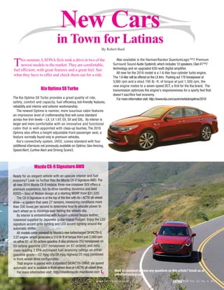 New Cars
in Town for Latinas
10 LATINAStyle Vol. 22, No. 4, 2016www.latinastyle.com
Want to comment or have any questions on this article? Email us at
info@latinastyle.com
This summer, LATINA Style took a drive in two of the
newest models in the market. They are comfortable,
fuel efficient, with great features and a great feel. See
what they have to offer and check them out for a ride.
Kia Optima SX Turbo
The Kia Optima SX Turbo provides a great quality of ride,
safety, comfort and capacity, fuel efficiency, kid-friendly features,
reliability and interior and exterior workmanship.
The newest Optima is roomier, more luxurious cabin features
an impressive level of craftsmanship that will come standard
across five trim levels – LX, LX 1.6T, EX, SX and SXL. Its interior is
larger and more comfortable with an innovative and functional
cabin that is well-appointed with class-up touches. The 2016
Optima also offers a height-adjustable front passenger seat, a
feature normally found only in premium vehicles.
Kia’s connectivity system, UVO2, comes standard with four
additional eServices not previously available on Optima: Geo-fencing,
Speed Alert, Curfew Alert and Driving Score3.
Also available is the Harman/Kardon QuantumLogic™7 Premium
Surround Sound Audio System8, which includes 10 speakers, Clari-Fi™7
technology and an upgraded 630-watt digital amplifier.
All new for the 2016 model is a 1.6-liter four-cylinder turbo engine.
The 1.6-liter will be offered on the LX trim. Pushing out 178 horsepower at
5,500 rpm and a stout 195 lb.-ft. of torque at just 1,500 rpm, the
new engine mates to a seven-speed DCT, a first for the Kia brand. The
transmission optimizes the engine’s responsiveness for a sporty feel that
doesn’t sacrifice fuel economy.
For more information visit:http://www.kia.com/us/en/vehicle/optima/2016
Mazda CX-9 Signature AWD
Ready for an elegant vehicle with an upscale interior and fuel
economy? Look no further than the Mazda CX-9 Signature AWD.The
all-new 2016 Mazda CX-9 midsize, three-row crossover SUV offers a
premium experience, fun-to-drive handling dynamics and bold
KODO—Soul of Motion design at a starting MSRP from $31,520.
The CX-9 Signature is at the top of the line with its i-ACTIV all-wheel
drive—a system that uses 27 sensors, measuring conditions more
than 200 times per second to determine how to allocate power to
each wheel as to minimize ever feeling the wheels slip.
Its interior is embellished with Auburn-colored Nappa leather,
rosewood supplied by Japanese guitar-maker Fujigen. Enjoy the LED
signature accent grille lighting and LED accent lighting around the
automatic shifter.
All models come powered by Mazda’s new turbocharged SKYACTIV-G
2.5T engine, which generates a 310 lb-ft of torque from just 2,000 rpm
on either 87- or 93-octane gasoline.It also produces 250 horsepower on
93-octane gasoline (227 horsepower on 87-octane) and nets
class-leading 2 EPA-estimated fuel-economy ratings on either
gasoline grade—22 mpg city/28 mpg highway/25 mpg combined
in front-wheel-drive configuration.
That engine is paired with a standard SKYACTIV-DRIVE six-speed
automatic and is available in front-wheel drive or i-ACTIV all-wheel drive.
For more information visit: http://insidemazda.mazdausa.com LS
By Robert Bard
 