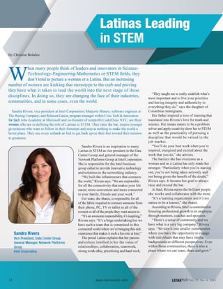 By Christine Bolanos
W
hen many people think of leaders and innovators in Science-
Technology-Engineering-Mathematics or STEM fields, they
don't tend to picture a woman or a Latina. But an increasing
number of women are kicking that stereotype to the curb and proving
they have what it takes to lead the world into the next stage of these
disciplines. In doing so, they are changing the face oftheir industries,
communities, and in some cases, even the world.
Sandra Rivera, vice president at Intel Corporation; Marjorie Blanco, software engineer at
The Boeing Company; and Rebecca Garcia, program manager within Civic Tech & Innovation
for Tech Jobs Academy at Microsoft and co-founder of nonprofit CoderDojo NYC, are three
women who are re-defining the role of Latinas in STEM. They raise the bar, inspire younger
gerrerations who want to follow in their footsteps and stop at nothing to make the world a
better place. They use every setback as fuel to get back up on their feet toward their mission
to greatness.
Sandra Rivera
Vice President, Data Center Group
General Manager, Network Platforms
Group
Intel Corporation
Sandra Rivera is an inspiration to many
Latinas in STEM as vice president in the Data
Center Group and general manager of the
Network Platforms Group at Intel Corporation.
She is responsible for the Intel business
group called to provide innovative technology
and solutions to the networking industry.
"We built the infrastructure that connects
the world," Rivera says. "We are responsible
for all the connectivity that makes your life
easier, more convenient and more connected
to your family, friends and your work."
Her team, she shares, is responsible for all
ofthe fabric required to connect someone from
their phone, PC, TV or tablet to all of the
content or all ofthe people they want access to.
"It's an awesome responsibility, it's inspiring,"
Rivera says. "It's a huge undertaking but we
have such a team that is committed to this
connected world where we're bringing this rich
experience that makes it such a furr role at Intel."
The proud Latina explains that her parents
and culture instilled in her the value of
relationships, collaboration, teamwork,
strong work ethic, prioritizing and hard work.
"They taught me to really establish what's
most important and to live your priorities
and having integrity and authenticity in
everything they do," says the daughter of
Colombian immigrants.
Her father inspired a love of learning that
translated into Rivera's love for math and
science. Her innate nature to be a problem
solver and apply creativity drew her to STEM
as well as the practicality of pursuing a
discipline that would be valued in the
job market.
"You'll do your best work when you're
inspired, energized and excited about the
work that you do," she advises.
The barriers she has overcome as a
woman and as a Latina has only made her
stronger. "Particularly when you're starting
out, you're not being taken seriously and
not being given the benefit of the doubt,"
Rivera says. It became her goal to always
raise and exceed the bar.
At Intel, Rivera enjoys the brilliant people
she works and collaborates with the most.
"It's a learning organization and it's my
nature to be a learner," she shares.
According to Rivera, Intel is committed to
fostering professional growth in its employee
through mentors, coaches and sponsors.
"There's a sense of communi~:~nd we
have what is a very big company~Rivera
says. "We turn it into smaller communities
where you have the opportunity to engage
with individuals that may have similar
backgrounds or different perspectives. Even
within those communities, there is also a
place where we can learn, share and grow."
LATIHAS'tyleval. 22, No.4, 2016
 